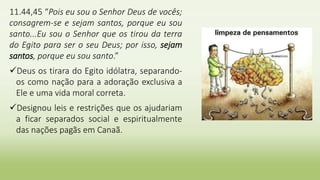 11.44,45 “Pois eu sou o Senhor Deus de vocês;
consagrem-se e sejam santos, porque eu sou
santo...Eu sou o Senhor que os tirou da terra
do Egito para ser o seu Deus; por isso, sejam
santos, porque eu sou santo.”
Deus os tirara do Egito idólatra, separando-
os como nação para a adoração exclusiva a
Ele e uma vida moral correta.
Designou leis e restrições que os ajudariam
a ficar separados social e espiritualmente
das nações pagãs em Canaã.
 
