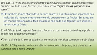 1Pe 1.15,16 “Mas, assim como é santo aquele que os chamou, sejam santos vocês
também em tudo o que fizerem, pois está escrito: "Sejam santos, porque eu sou
santo".”
PF Também somos chamados a sermos santos e espiritualmente separados das
maldades do mundo, mesmo convivendo de perto com os ímpios. Ser santo em
um mundo profano não é fácil, mas Deus não pede que façamos isto sozinhos,
temos a Jesus Cristo.
11.47 “Vocês farão separação entre o impuro e o puro, entre animais que podem e
os que não podem ser comidos".”
Com a vinda de Cristo, as exigências cerimoniais mosaicas tornaram-se obsoletas.
Mt 15.11 “O que entra pela boca não torna o homem ‘impuro’; mas o que sai de
sua boca, isto o torna ‘impuro’”
 