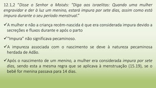 12.1,2 “Disse o Senhor a Moisés: "Diga aos israelitas: Quando uma mulher
engravidar e der à luz um menino, estará impura por sete dias, assim como está
impura durante o seu período menstrual.”
A mulher e não a criança recém-nascida é que era considerada impura devido a
secreções e fluxos durante e após o parto
“Impura” não significava pecaminoso.
A impureza associada com o nascimento se deve à natureza pecaminosa
herdada de Adão.
Após o nascimento de um menino, a mulher era considerada impura por sete
dias, sendo esta a mesma regra que se aplicava à menstruação (15.19), se o
bebê for menina passava para 14 dias.
 