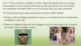 13.1,2 “Disse o Senhor a Moisés e a Arão: "Quando alguém tiver um inchaço,
uma erupção ou uma mancha brilhante na pele que possa ser sinal de lepra,
será levado ao sacerdote Arão ou a um dos seus filhos que seja sacerdote.”
A lepra (hanseníase) tuberosa produz manchas e deformações
A lepra trofoneurológica paralisa os nervos e os membros ficam entorpecidos,
atrofiados e sem vida.
Devia ser diagnosticada nos seus estágios primários para logo isolar o doente
de modo a não contagiar o povo.
 