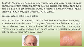 13.29,30 “Quando um homem ou uma mulher tiver uma ferida na cabeça ou no
queixo, o sacerdote examinará a ferida, e, se ela parecer mais profunda do que a
pele e o pelo nela for amarelado e fino, o sacerdote declarará impura aquela
pessoa; é sarna, isto é, lepra da cabeça ou do queixo.”
Casos de calvice: calvo e meio-calvo:
13.38-41 "Quando um homem ou uma mulher tiver manchas brancas na pele, o
sacerdote examinará as manchas; se forem brancas e sem brilho, é um eczema
que se alastrou; essa pessoa está pura. "Quando os cabelos de um homem
caírem, ele está calvo, todavia puro. Se lhe caírem os cabelos da frente da
cabeça, ele está meio-calvo, porém puro.”
 