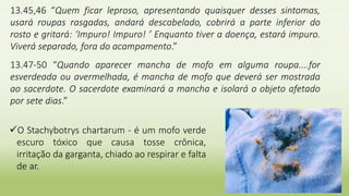 13.45,46 “Quem ficar leproso, apresentando quaisquer desses sintomas,
usará roupas rasgadas, andará descabelado, cobrirá a parte inferior do
rosto e gritará: ‘Impuro! Impuro! ’ Enquanto tiver a doença, estará impuro.
Viverá separado, fora do acampamento.”
13.47-50 “Quando aparecer mancha de mofo em alguma roupa....for
esverdeada ou avermelhada, é mancha de mofo que deverá ser mostrada
ao sacerdote. O sacerdote examinará a mancha e isolará o objeto afetado
por sete dias.”
O Stachybotrys chartarum - é um mofo verde
escuro tóxico que causa tosse crônica,
irritação da garganta, chiado ao respirar e falta
de ar.
 