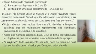 O cap 14 trata de rituais de purificação
a) Para pessoas leprosas - 14.1 ao 20
b) O ritual por uma casa contaminada - 14.33 ao 53
14.33,34 “O Senhor disse a Moisés e a Arão: "Quando vocês
entrarem na terra de Canaã, que lhes dou como propriedade, e eu
puser mancha de mofo numa casa, na terra que lhes pertence...”
Hoje sabemos que muitas doenças são devidas a fungos e
bactérias que se multiplicam rapidamente sob condições
favoráveis de escuridão e de umidade.
Antes dos homens saberem disso, Deus já tinha providenciado
leis higiênicas que preservariam os obedientes destas pragas.
“e eu puser”; todos os aspectos da vida, bons ou maus, no final
das contas são determinados por Deus, o criador da vida
 