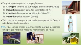 Os quatro passos para a consagração eram:
1) A lavagem, símbolo da purificação e renascimento. (8.6)
2) O revestimento com as vestes sacerdotais (8.7);
3) A unção de Deus para a santificação (10 ao 12)
4) O sacrifício pelos pecados (14-29)
Tudo isto mostrava que a santidade vem apenas de Deus, e
não da função de sacerdote.
PA Não somos limpos espiritualmente porque ocupamos
uma posição religiosa, mas pela morte vicária de Jesus.
 