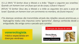 15.1,2 (NVI) “O Senhor disse a Moisés e a Arão: "Digam o seguinte aos israelitas:
Quando um homem tiver um fluxo que sai do corpo, o fluxo é impuro.”
(NTLH) “O Senhor Deus deu a Moisés e a Arão as seguintes leis para o povo de
Israel: Quando um homem tiver um corrimento no membro, ele ficará impuro,”
As doenças venéreas são transmitidas através das relações sexuais promíscuas; a
Septuaginta traduz esta impureza como “gonorréia”, doença conhecida desde a
antiguidade, tão antiga como o pecado que a produz.
 