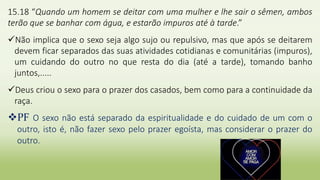 15.18 “Quando um homem se deitar com uma mulher e lhe sair o sêmen, ambos
terão que se banhar com água, e estarão impuros até à tarde.”
Não implica que o sexo seja algo sujo ou repulsivo, mas que após se deitarem
devem ficar separados das suas atividades cotidianas e comunitárias (impuros),
um cuidando do outro no que resta do dia (até a tarde), tomando banho
juntos,.....
Deus criou o sexo para o prazer dos casados, bem como para a continuidade da
raça.
PF O sexo não está separado da espiritualidade e do cuidado de um com o
outro, isto é, não fazer sexo pelo prazer egoísta, mas considerar o prazer do
outro.
 