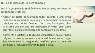 16.1 ao 34 Tratam do Dia da Propiciação
16.34 “A propiciação será feita uma vez por ano, por todos os
pecados dos israelitas.”
Apesar de todos os sacrifícios feitos durante o ano ainda
poderiam restar pecados que requeriam expiação para que o
relacionamento entre Deus e o Seu povo fosse pleno. Por
isso, uma vez por ano era executado o ritual, pelo sumo
sacerdote, para a reconciliação da nação com o seu Deus.
Apresenta os detalhes do dia mais importante no calendário
religioso judaico, quando o sumo sacerdote entrava no Lugar
Santíssimo com o sangue do sacrifício para o ritual de
purificação realizado em favor de todo o povo.
 