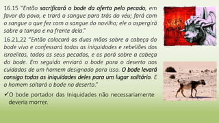 16.15 "Então sacrificará o bode da oferta pelo pecado, em
favor do povo, e trará o sangue para trás do véu; fará com
o sangue o que fez com o sangue do novilho; ele o aspergirá
sobre a tampa e na frente dela.”
16.21,22 “Então colocará as duas mãos sobre a cabeça do
bode vivo e confessará todas as iniquidades e rebeliões dos
israelitas, todos os seus pecados, e os porá sobre a cabeça
do bode. Em seguida enviará o bode para o deserto aos
cuidados de um homem designado para isso. O bode levará
consigo todas as iniquidades deles para um lugar solitário. E
o homem soltará o bode no deserto.”
O bode portador das Iniquidades não necessariamente
deveria morrer.
 