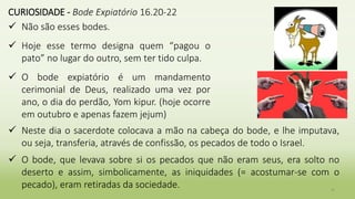 36
CURIOSIDADE - Bode Expiatório 16.20-22
 Não são esses bodes.
 Hoje esse termo designa quem “pagou o
pato” no lugar do outro, sem ter tido culpa.
 O bode expiatório é um mandamento
cerimonial de Deus, realizado uma vez por
ano, o dia do perdão, Yom kipur. (hoje ocorre
em outubro e apenas fazem jejum)
 Neste dia o sacerdote colocava a mão na cabeça do bode, e lhe imputava,
ou seja, transferia, através de confissão, os pecados de todo o Israel.
 O bode, que levava sobre si os pecados que não eram seus, era solto no
deserto e assim, simbolicamente, as iniquidades (= acostumar-se com o
pecado), eram retiradas da sociedade.
 