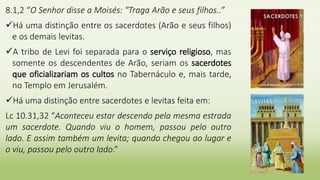 8.1,2 “O Senhor disse a Moisés: "Traga Arão e seus filhos..”
Há uma distinção entre os sacerdotes (Arão e seus filhos)
e os demais levitas.
A tribo de Levi foi separada para o serviço religioso, mas
somente os descendentes de Arão, seriam os sacerdotes
que oficializariam os cultos no Tabernáculo e, mais tarde,
no Templo em Jerusalém.
Há uma distinção entre sacerdotes e levitas feita em:
Lc 10.31,32 “Aconteceu estar descendo pela mesma estrada
um sacerdote. Quando viu o homem, passou pelo outro
lado. E assim também um levita; quando chegou ao lugar e
o viu, passou pelo outro lado.”
 