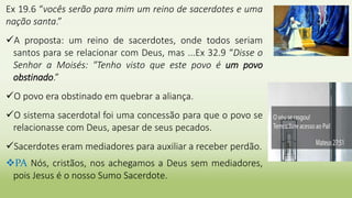 Ex 19.6 “vocês serão para mim um reino de sacerdotes e uma
nação santa.”
A proposta: um reino de sacerdotes, onde todos seriam
santos para se relacionar com Deus, mas ...Ex 32.9 “Disse o
Senhor a Moisés: "Tenho visto que este povo é um povo
obstinado.”
O povo era obstinado em quebrar a aliança.
O sistema sacerdotal foi uma concessão para que o povo se
relacionasse com Deus, apesar de seus pecados.
Sacerdotes eram mediadores para auxiliar a receber perdão.
PA Nós, cristãos, nos achegamos a Deus sem mediadores,
pois Jesus é o nosso Sumo Sacerdote.
 