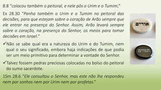 8.8 “colocou também o peitoral, e nele pôs o Urim e o Tumim;”
Ex 28.30 “Ponha também o Urim e o Tumim no peitoral das
decisões, para que estejam sobre o coração de Arão sempre que
ele entrar na presença do Senhor. Assim, Arão levará sempre
sobre o coração, na presença do Senhor, os meios para tomar
decisões em Israel.“
Não se sabe qual era a natureza do Urim e do Tumim, nem
qual o seu significado, embora haja indicações de que podia
ser um meio primitivo para determinar a vontade do Senhor.
Talvez fossem pedras preciosas colocadas no bolso do peitoral
do sumo sacerdote.
1Sm 28.6 “Ele consultou o Senhor, mas este não lhe respondeu
nem por sonhos nem por Urim nem por profetas.”
 