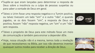 Supõe-se que eram lançadas para determinar a resposta de
Deus sobre a inocência ou a culpa de pessoas suspeitas ou
para saber a vontade de Deus em geral.
Talvez o Urim fosse uma resposta negativa e o Tumim positiva,
ou talvez tivessem um lado “sim” e o outro “não”, e quando
jogados, se os dois fossem “sim”, a resposta de Deus era
positiva, fossem “não” resposta negativa, um “sim” e um “não”
sem resposta.
Talvez o propósito de Deus para este método fosse um meio
de comunicação e também para ensinar a depender dEle.
Hoje, nossa situação não é a mesma, temos toda a revelação
de que necessitamos na Bíblia, por isso não devemos inventar
quaisquer outros modos para receber a direção de Deus.
 