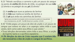 8.23 “Moisés sacrificou o carneiro e pôs um pouco do sangue
na ponta da orelha (1) direita de Arão, no polegar da sua mão
(2) direita e no polegar do seu pé (3) direito.”
(1) A orelha que ouve as palavras do Senhor
(2) A mão que realiza as tarefas do Senhor, e
(3) O pé que anda nos caminhos do Senhor.
8.30 “Então pegou um pouco do óleo da unção e um pouco do
sangue que estava no altar e os aspergiu sobre Arão e suas
vestes, bem como sobre seus filhos e suas vestes.”
Duas bênçãos derramadas sobre Arão e seus filhos: a unção
do Espírito Santo e o sacrifício expiatório.
 PA Bênçãos da obra de Cristo naqueles que O aceitam.Não
são necessários o óleo de unção e o sangue de sacrifícios.
Igreja que promete imunização contra coronavírus pode ser enquadrada
por charlatanismo, diz MP - Da BBC Brasil em Londres- 2/3/20
 