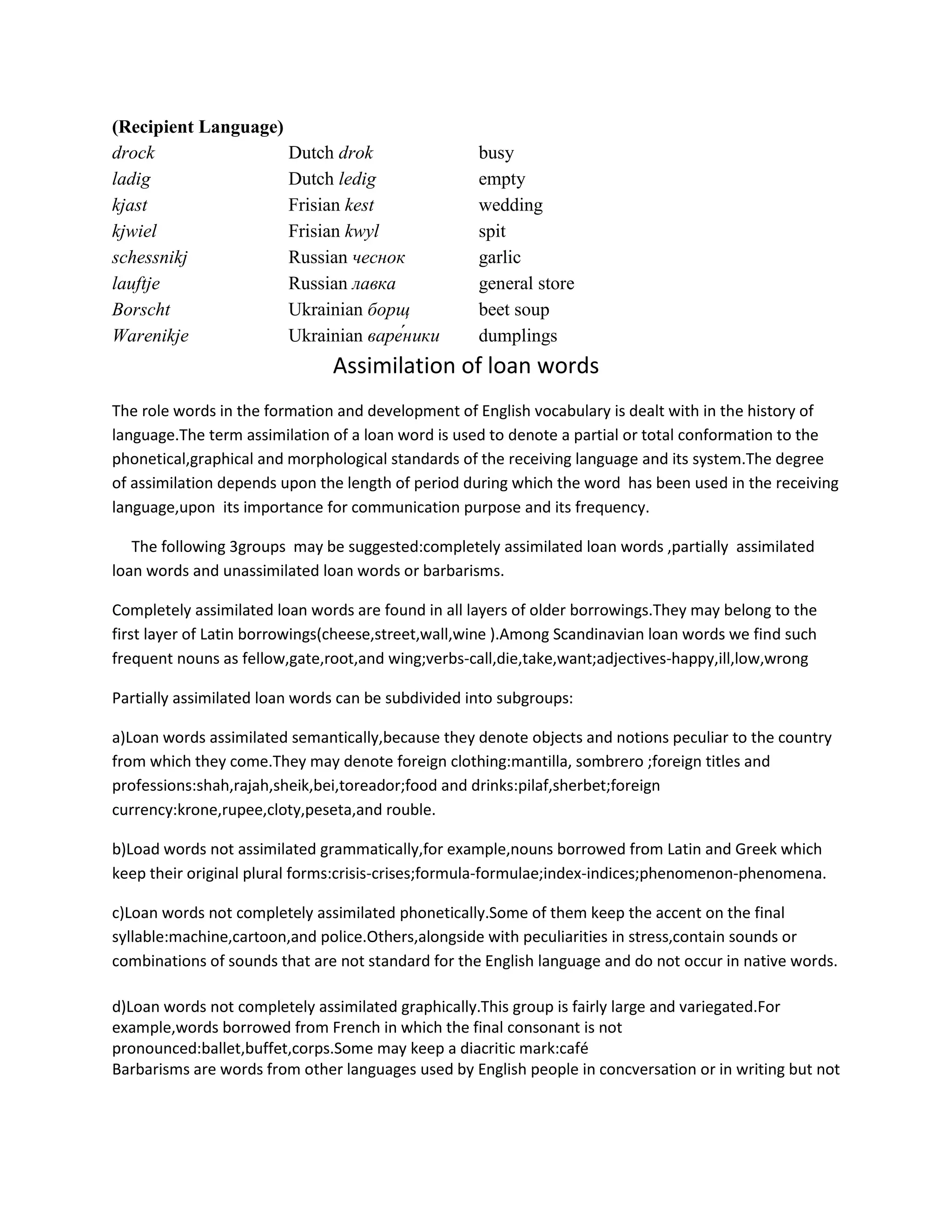 (Recipient Language)
drock                Dutch drok                     busy
ladig                Dutch ledig                    empty
kjast                Frisian kest                   wedding
kjwiel               Frisian kwyl                   spit
schessnikj           Russian чеснок                 garlic
lauftje              Russian лавка                  general store
Borscht              Ukrainian борщ                 beet soup
Warenikje            Ukrainian                      dumplings
                               Assimilation of loan words
The role words in the formation and development of English vocabulary is dealt with in the history of
language.The term assimilation of a loan word is used to denote a partial or total conformation to the
phonetical,graphical and morphological standards of the receiving language and its system.The degree
of assimilation depends upon the length of period during which the word has been used in the receiving
language,upon its importance for communication purpose and its frequency.

   The following 3groups may be suggested:completely assimilated loan words ,partially assimilated
loan words and unassimilated loan words or barbarisms.

Completely assimilated loan words are found in all layers of older borrowings.They may belong to the
first layer of Latin borrowings(cheese,street,wall,wine ).Among Scandinavian loan words we find such
frequent nouns as fellow,gate,root,and wing;verbs-call,die,take,want;adjectives-happy,ill,low,wrong

Partially assimilated loan words can be subdivided into subgroups:

a)Loan words assimilated semantically,because they denote objects and notions peculiar to the country
from which they come.They may denote foreign clothing:mantilla, sombrero ;foreign titles and
professions:shah,rajah,sheik,bei,toreador;food and drinks:pilaf,sherbet;foreign
currency:krone,rupee,cloty,peseta,and rouble.

b)Load words not assimilated grammatically,for example,nouns borrowed from Latin and Greek which
keep their original plural forms:crisis-crises;formula-formulae;index-indices;phenomenon-phenomena.

c)Loan words not completely assimilated phonetically.Some of them keep the accent on the final
syllable:machine,cartoon,and police.Others,alongside with peculiarities in stress,contain sounds or
combinations of sounds that are not standard for the English language and do not occur in native words.

d)Loan words not completely assimilated graphically.This group is fairly large and variegated.For
example,words borrowed from French in which the final consonant is not
pronounced:ballet,buffet,corps.Some may keep a diacritic mark:café
Barbarisms are words from other languages used by English people in concversation or in writing but not
 