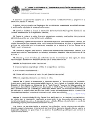 LEY FEDERAL DE TRANSPARENCIA Y ACCESO A LA INFORMACIÓN PÚBLICA GUBERNAMENTAL
Última Reforma DOF 08-06-2012

CÁMARA DE DIPUTADOS DEL H. CONGRESO DE LA UNIÓN
Secretaría General
Secretaría de Servicios Parlamentarios
Dirección General de Servicios de Documentación, Información y Análisis

I. Coordinar y supervisar las acciones de la dependencia o entidad tendientes a proporcionar la
información prevista en esta Ley;
II. Instituir, de conformidad con el Reglamento, los procedimientos para asegurar la mayor eficiencia en
la gestión de las solicitudes de acceso a la información;
III. Confirmar, modificar o revocar la clasificación de la información hecha por los titulares de las
unidades administrativas de la dependencia o entidad;
IV. Realizar a través de la unidad de enlace, las gestiones necesarias para localizar los documentos
administrativos en los que conste la información solicitada;
V. Establecer y supervisar la aplicación de los criterios específicos para la dependencia o entidad, en
materia de clasificación y conservación de los documentos administrativos, así como la organización de
archivos, de conformidad con los lineamientos expedidos por el Instituto y el Archivo General de la
Nación, según corresponda;
VI. Elaborar un programa para facilitar la obtención de información de la dependencia o entidad, que
deberá ser actualizado periódicamente y que incluya las medidas necesarias para la organización de los
archivos, y
VII. Elaborar y enviar al Instituto, de conformidad con los lineamientos que éste expida, los datos
necesarios para la elaboración del informe anual a que se refiere el Artículo 39.
Artículo 30. Cada Comité estará integrado por:
I. Un servidor público designado por el titular de la dependencia o entidad;
II. El titular de la unidad de enlace, y
III. El titular del órgano interno de control de cada dependencia o entidad.
El Comité adoptará sus decisiones por mayoría de votos.
Artículo 31. El Centro de Investigación y Seguridad Nacional; el Centro Nacional de Planeación,
Análisis e Información para el Combate a la Delincuencia; el Centro Federal de Protección a Personas; la
Dirección de Coordinación de Inteligencia de la Policía Federal Preventiva; la Subprocuraduría de
Investigación Especializada en Delincuencia Organizada; el Estado Mayor Presidencial, el Estado Mayor
de la Defensa Nacional y el Estado Mayor General de la Armada o bien, las unidades administrativas que
los sustituyan, no estarán sujetos a la autoridad de los Comités a que se refiere el Artículo 29, siendo sus
funciones responsabilidad exclusiva del titular de la propia unidad administrativa.
Artículo reformado DOF 08-06-2012

Artículo 32. Corresponderá al Archivo General de la Nación elaborar, en coordinación con el Instituto,
los criterios para la catalogación, clasificación y conservación de los documentos administrativos, así
como la organización de archivos de las dependencias y entidades. Dichos criterios tomarán en cuenta los
estándares y mejores prácticas internacionales en la materia.
Los titulares de las dependencias y entidades, de conformidad con las disposiciones aplicables,
deberán asegurar el adecuado funcionamiento de los archivos. Asimismo, deberán elaborar y poner a
disposición del público una guía simple de sus sistemas de clasificación y catalogación, así como de la
organización del archivo.

10 de 25

 