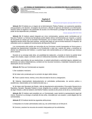LEY FEDERAL DE TRANSPARENCIA Y ACCESO A LA INFORMACIÓN PÚBLICA GUBERNAMENTAL
Última Reforma DOF 08-06-2012

CÁMARA DE DIPUTADOS DEL H. CONGRESO DE LA UNIÓN
Secretaría General
Secretaría de Servicios Parlamentarios
Dirección General de Servicios de Documentación, Información y Análisis

Capítulo II
Del Instituto
Denominación del Capítulo reformada DOF 05-07-2010

Artículo 33. El Instituto es un órgano de la Administración Pública Federal, con autonomía operativa,
presupuestaria y de decisión, encargado de promover y difundir el ejercicio del derecho a la información;
resolver sobre la negativa a las solicitudes de acceso a la información y proteger los datos personales en
poder de las dependencias y entidades.
Artículo reformado DOF 05-07-2010

Artículo 34. El Instituto estará integrado por cinco comisionados, quienes serán nombrados por el
Ejecutivo Federal. La Cámara de Senadores podrá objetar dichos nombramientos por mayoría, y cuando
se encuentre en receso por la Comisión Permanente, con la misma votación. En todo caso, la instancia
legislativa tendrá treinta días para resolver, vencido este plazo sin que se emita resolución al respecto, se
entenderá como no objetado el nombramiento del Ejecutivo Federal.
Los comisionados sólo podrán ser removidos de sus funciones cuando transgredan en forma grave o
reiterada las disposiciones contenidas en la Constitución y esta Ley, cuando por actos u omisiones se
afecten las atribuciones del Instituto, o cuando hayan sido sentenciados por un delito grave que merezca
pena corporal.
Durarán en su encargo siete años, sin posibilidad de reelección, y durante el mismo no podrán tener
ningún otro empleo, cargo o comisión, salvo en instituciones docentes, científicas o de beneficencia.
El Instituto, para efectos de sus resoluciones, no estará subordinado a autoridad alguna, adoptará sus
decisiones con plena independencia y contará con los recursos humanos y materiales necesarios para el
desempeño de sus funciones.
Artículo 35. Para ser Comisionado se requiere:
I. Ser ciudadano mexicano;
II. No haber sido condenado por la comisión de algún delito doloso;
III. Tener cuando menos, treinta y cinco años de edad el día de su designación;
IV. Haberse desempeñado destacadamente en actividades profesionales, de servicio público o
académicas, relacionadas con la materia de esta Ley, y
V. No haber sido Secretario de Estado, Jefe de departamento administrativo, Procurador General de la
República, Senador, Diputado Federal o Local, dirigente de un partido o asociación política, Gobernador
de algún Estado o Jefe de Gobierno del Distrito Federal, durante el año previo al día de su nombramiento.
Artículo 36. El Instituto será presidido por un Comisionado, quien tendrá la representación legal del
mismo. Durará en su encargo un periodo de dos años, renovable por una ocasión, y será elegido por los
comisionados.
Artículo 37. El Instituto tendrá las siguientes atribuciones:
I. Interpretar en el orden administrativo esta Ley, de conformidad con el Artículo 6;
II. Conocer y resolver los recursos de revisión interpuestos por los solicitantes;

11 de 25

 