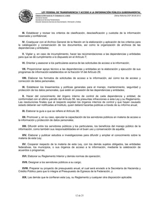 LEY FEDERAL DE TRANSPARENCIA Y ACCESO A LA INFORMACIÓN PÚBLICA GUBERNAMENTAL
Última Reforma DOF 08-06-2012

CÁMARA DE DIPUTADOS DEL H. CONGRESO DE LA UNIÓN
Secretaría General
Secretaría de Servicios Parlamentarios
Dirección General de Servicios de Documentación, Información y Análisis

III. Establecer y revisar los criterios de clasificación, desclasificación y custodia de la información
reservada y confidencial;
IV. Coadyuvar con el Archivo General de la Nación en la elaboración y aplicación de los criterios para
la catalogación y conservación de los documentos, así como la organización de archivos de las
dependencias y entidades;
V. Vigilar y, en caso de incumplimiento, hacer las recomendaciones a las dependencias y entidades
para que se dé cumplimiento a lo dispuesto en el Artículo 7;
VI. Orientar y asesorar a los particulares acerca de las solicitudes de acceso a la información;
VII. Proporcionar apoyo técnico a las dependencias y entidades en la elaboración y ejecución de sus
programas de información establecidos en la fracción VI del Artículo 29;
VIII. Elaborar los formatos de solicitudes de acceso a la información, así como los de acceso y
corrección de datos personales;
IX. Establecer los lineamientos y políticas generales para el manejo, mantenimiento, seguridad y
protección de los datos personales, que estén en posesión de las dependencias y entidades;
X. Hacer del conocimiento del órgano interno de control de cada dependencia y entidad, de
conformidad con el último párrafo del Artículo 56, las presuntas infracciones a esta Ley y su Reglamento.
Las resoluciones finales que al respecto expidan los órganos internos de control y que hayan causado
estado deberán ser notificadas al Instituto, quien deberá hacerlas públicas a través de su informe anual;
XI. Elaborar la guía a que se refiere el Artículo 38;
XII. Promover y, en su caso, ejecutar la capacitación de los servidores públicos en materia de acceso a
la información y protección de datos personales;
XIII. Difundir entre los servidores públicos y los particulares, los beneficios del manejo público de la
información, como también sus responsabilidades en el buen uso y conservación de aquélla;
XIV. Elaborar y publicar estudios e investigaciones para difundir y ampliar el conocimiento sobre la
materia de esta Ley;
XV. Cooperar respecto de la materia de esta Ley, con los demás sujetos obligados, las entidades
federativas, los municipios, o sus órganos de acceso a la información, mediante la celebración de
acuerdos o programas;
XVI. Elaborar su Reglamento Interior y demás normas de operación;
XVII. Designar a los servidores públicos a su cargo;
XVIII. Preparar su proyecto de presupuesto anual, el cual será enviado a la Secretaría de Hacienda y
Crédito Público para que lo integre al Presupuesto de Egresos de la Federación, y
XIX. Las demás que le confieran esta Ley, su Reglamento y cualquier otra disposición aplicable.

12 de 25

 