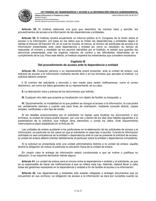 LEY FEDERAL DE TRANSPARENCIA Y ACCESO A LA INFORMACIÓN PÚBLICA GUBERNAMENTAL
Última Reforma DOF 08-06-2012

CÁMARA DE DIPUTADOS DEL H. CONGRESO DE LA UNIÓN
Secretaría General
Secretaría de Servicios Parlamentarios
Dirección General de Servicios de Documentación, Información y Análisis

Artículo 38. El Instituto elaborará una guía que describirá, de manera clara y sencilla, los
procedimientos de acceso a la información de las dependencias y entidades.
Artículo 39. El Instituto rendirá anualmente un informe público al H. Congreso de la Unión sobre el
acceso a la información, con base en los datos que le rindan las dependencias y entidades según lo
señala el Artículo 29 fracción VII, en el cual se incluirá, al menos, el número de solicitudes de acceso a la
información presentadas ante cada dependencia y entidad así como su resultado; su tiempo de
respuesta; el número y resultado de los asuntos atendidos por el Instituto; el estado que guardan las
denuncias presentadas ante los órganos internos de control y las dificultades observadas en el
cumplimiento de la Ley. Para este efecto, el Instituto expedirá los lineamientos que considere necesarios.

Capítulo III
Del procedimiento de acceso ante la dependencia o entidad
Artículo 40. Cualquier persona o su representante podrá presentar, ante la unidad de enlace, una
solicitud de acceso a la información mediante escrito libre o en los formatos que apruebe el Instituto. La
solicitud deberá contener:
I. El nombre del solicitante y domicilio u otro medio para recibir notificaciones, como el correo
electrónico, así como los datos generales de su representante, en su caso;
II. La descripción clara y precisa de los documentos que solicita;
III. Cualquier otro dato que propicie su localización con objeto de facilitar su búsqueda, y
IV. Opcionalmente, la modalidad en la que prefiere se otorgue el acceso a la información, la cual podrá
ser verbalmente siempre y cuando sea para fines de orientación, mediante consulta directa, copias
simples, certificadas u otro tipo de medio.
Si los detalles proporcionados por el solicitante no bastan para localizar los documentos o son
erróneos, la unidad de enlace podrá requerir, por una vez y dentro de los diez días hábiles siguientes a la
presentación de la solicitud, que indique otros elementos o corrija los datos. Este requerimiento
interrumpirá el plazo establecido en el Artículo 44.
Las unidades de enlace auxiliarán a los particulares en la elaboración de las solicitudes de acceso a la
información, en particular en los casos en que el solicitante no sepa leer ni escribir. Cuando la información
solicitada no sea competencia de la entidad o dependencia ante la cual se presente la solicitud de acceso,
la unidad de enlace deberá orientar debidamente al particular sobre la entidad o dependencia competente.
Si la solicitud es presentada ante una unidad administrativa distinta a la unidad de enlace, aquélla
tendrá la obligación de indicar al particular la ubicación física de la unidad de enlace.
En ningún caso la entrega de información estará condicionada a que se motive o justifique su
utilización, ni se requerirá demostrar interés alguno.
Artículo 41. La unidad de enlace será el vínculo entre la dependencia o entidad y el solicitante, ya que
es la responsable de hacer las notificaciones a que se refiere esta Ley. Además, deberá llevar a cabo
todas las gestiones necesarias en la dependencia o entidad a fin de facilitar el acceso a la información.
Artículo 42. Las dependencias y entidades sólo estarán obligadas a entregar documentos que se
encuentren en sus archivos. La obligación de acceso a la información se dará por cumplida cuando se

13 de 25

 