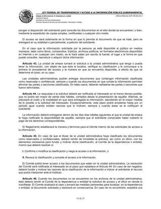 LEY FEDERAL DE TRANSPARENCIA Y ACCESO A LA INFORMACIÓN PÚBLICA GUBERNAMENTAL
Última Reforma DOF 08-06-2012

CÁMARA DE DIPUTADOS DEL H. CONGRESO DE LA UNIÓN
Secretaría General
Secretaría de Servicios Parlamentarios
Dirección General de Servicios de Documentación, Información y Análisis

pongan a disposición del solicitante para consulta los documentos en el sitio donde se encuentren; o bien,
mediante la expedición de copias simples, certificadas o cualquier otro medio.
El acceso se dará solamente en la forma en que lo permita el documento de que se trate, pero se
entregará en su totalidad o parcialmente, a petición del solicitante.
En el caso que la información solicitada por la persona ya esté disponible al público en medios
impresos, tales como libros, compendios, trípticos, archivos públicos, en formatos electrónicos disponibles
en Internet o en cualquier otro medio, se le hará saber por escrito la fuente, el lugar y la forma en que
puede consultar, reproducir o adquirir dicha información.
Artículo 43. La unidad de enlace turnará la solicitud a la unidad administrativa que tenga o pueda
tener la información, con objeto de que ésta la localice, verifique su clasificación y le comunique a la
primera la procedencia del acceso y la manera en que se encuentra disponible, a efecto de que se
determine el costo, en su caso.
Las unidades administrativas podrán entregar documentos que contengan información clasificada
como reservada o confidencial, siempre y cuando los documentos en que conste la información permitan
eliminar las partes o secciones clasificadas. En tales casos, deberán señalarse las partes o secciones que
fueron eliminadas.
Artículo 44. La respuesta a la solicitud deberá ser notificada al interesado en el menor tiempo posible,
que no podrá ser mayor de veinte días hábiles, contados desde la presentación de aquélla. Además, se
precisará el costo y la modalidad en que será entregada la información, atendiendo en la mayor medida
de lo posible a la solicitud del interesado. Excepcionalmente, este plazo podrá ampliarse hasta por un
periodo igual cuando existan razones que lo motiven, siempre y cuando éstas se le notifiquen al
solicitante.
La información deberá entregarse dentro de los diez días hábiles siguientes al que la unidad de enlace
le haya notificado la disponibilidad de aquélla, siempre que el solicitante compruebe haber cubierto el
pago de los derechos correspondientes.
El Reglamento establecerá la manera y términos para el trámite interno de las solicitudes de acceso a
la información.
Artículo 45. En caso de que el titular de la unidad administrativa haya clasificado los documentos
como reservados o confidenciales, deberá remitir de inmediato la solicitud, así como un oficio, con los
elementos necesarios para fundar y motivar dicha clasificación, al Comité de la dependencia o entidad,
mismo que deberá resolver si:
I. Confirma o modifica la clasificación y niega el acceso a la información, o
II. Revoca la clasificación y concede el acceso a la información.
El Comité podrá tener acceso a los documentos que estén en la unidad administrativa. La resolución
del Comité será notificada al interesado en el plazo que establece el Artículo 44. En caso de ser negativa,
deberá fundar y motivar las razones de la clasificación de la información e indicar al solicitante el recurso
que podrá interponer ante el Instituto.
Artículo 46. Cuando los documentos no se encuentren en los archivos de la unidad administrativa,
ésta deberá remitir al Comité de la dependencia o entidad la solicitud de acceso y el oficio en donde lo
manifieste. El Comité analizará el caso y tomará las medidas pertinentes para localizar, en la dependencia
o entidad, el documento solicitado y resolverá en consecuencia. En caso de no encontrarlo, expedirá una

14 de 25

 