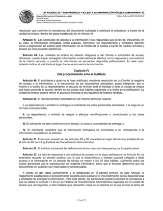 LEY FEDERAL DE TRANSPARENCIA Y ACCESO A LA INFORMACIÓN PÚBLICA GUBERNAMENTAL
Última Reforma DOF 08-06-2012

CÁMARA DE DIPUTADOS DEL H. CONGRESO DE LA UNIÓN
Secretaría General
Secretaría de Servicios Parlamentarios
Dirección General de Servicios de Documentación, Información y Análisis

resolución que confirme la inexistencia del documento solicitado y notificará al solicitante, a través de la
unidad de enlace, dentro del plazo establecido en el Artículo 44.
Artículo 47. Las solicitudes de acceso a la información y las respuestas que se les dé, incluyendo, en
su caso, la información entregada, serán públicas. Asimismo, las dependencias y entidades deberán
poner a disposición del público esta información, en la medida de lo posible a través de medios remotos o
locales de comunicación electrónica.
Artículo 48. Las unidades de enlace no estarán obligadas a dar trámite a solicitudes de acceso
ofensivas; cuando hayan entregado información sustancialmente idéntica como respuesta a una solicitud
de la misma persona, o cuando la información se encuentre disponible públicamente. En este caso,
deberán indicar al solicitante el lugar donde se encuentra la información.

Capítulo IV
Del procedimiento ante el Instituto
Artículo 49. El solicitante a quien se le haya notificado, mediante resolución de un Comité: la negativa
de acceso a la información, o la inexistencia de los documentos solicitados, podrá interponer, por sí
mismo o a través de su representante, el recurso de revisión ante el Instituto o ante la unidad de enlace
que haya conocido el asunto, dentro de los quince días hábiles siguientes a la fecha de la notificación. La
unidad de enlace deberá remitir el asunto al Instituto al día siguiente de haberlo recibido.
Artículo 50. El recurso también procederá en los mismos términos cuando:
I. La dependencia o entidad no entregue al solicitante los datos personales solicitados, o lo haga en un
formato incomprensible;
II. La dependencia o entidad se niegue a efectuar modificaciones o correcciones a los datos
personales;
III. El solicitante no esté conforme con el tiempo, el costo o la modalidad de entrega, o
IV. El solicitante considere que la información entregada es incompleta o no corresponda a la
información requerida en la solicitud.
Artículo 51. El recurso previsto en los artículos 49 y 50 procederá en lugar del recurso establecido en
el artículo 83 de la Ley Federal de Procedimiento Administrativo.
Artículo 52. El Instituto subsanará las deficiencias de los recursos interpuestos por los particulares.
Artículo 53. La falta de respuesta a una solicitud de acceso, en el plazo señalado en el Artículo 44, se
entenderá resuelta en sentido positivo, por lo que la dependencia o entidad quedará obligada a darle
acceso a la información en un periodo de tiempo no mayor a los 10 días hábiles, cubriendo todos los
costos generados por la reproducción del material informativo, salvo que el Instituto determine que los
documentos en cuestión son reservados o confidenciales.
A efecto de dar cabal cumplimiento a lo establecido en el párrafo primero de este Artículo, el
Reglamento establecerá un procedimiento expedito para subsanar el incumplimiento de las dependencias
y entidades de entregar la información. Para este efecto, los particulares podrán presentar la constancia a
que se refiere el Artículo 17 de la Ley Federal de Procedimiento Administrativo expedida por la unidad de
enlace que corresponda, o bien bastará que presenten copia de la solicitud en la que conste la fecha de

15 de 25

 