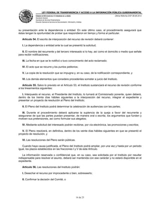 LEY FEDERAL DE TRANSPARENCIA Y ACCESO A LA INFORMACIÓN PÚBLICA GUBERNAMENTAL
Última Reforma DOF 08-06-2012

CÁMARA DE DIPUTADOS DEL H. CONGRESO DE LA UNIÓN
Secretaría General
Secretaría de Servicios Parlamentarios
Dirección General de Servicios de Documentación, Información y Análisis

su presentación ante la dependencia o entidad. En este último caso, el procedimiento asegurará que
éstas tengan la oportunidad de probar que respondieron en tiempo y forma al particular.
Artículo 54. El escrito de interposición del recurso de revisión deberá contener:
I. La dependencia o entidad ante la cual se presentó la solicitud;
II. El nombre del recurrente y del tercero interesado si lo hay, así como el domicilio o medio que señale
para recibir notificaciones;
III. La fecha en que se le notificó o tuvo conocimiento del acto reclamado;
IV. El acto que se recurre y los puntos petitorios;
V. La copia de la resolución que se impugna y, en su caso, de la notificación correspondiente, y
VI. Los demás elementos que considere procedentes someter a juicio del Instituto.
Artículo 55. Salvo lo previsto en el Artículo 53, el Instituto sustanciará el recurso de revisión conforme
a los lineamientos siguientes:
I. Interpuesto el recurso, el Presidente del Instituto, lo turnará al Comisionado ponente, quien deberá,
dentro de los treinta días hábiles siguientes a la interposición del recurso, integrar el expediente y
presentar un proyecto de resolución al Pleno del Instituto;
II. El Pleno del Instituto podrá determinar la celebración de audiencias con las partes;
III. Durante el procedimiento deberá aplicarse la suplencia de la queja a favor del recurrente y
asegurarse de que las partes puedan presentar, de manera oral o escrita, los argumentos que funden y
motiven sus pretensiones, así como formular sus alegatos;
IV. Mediante solicitud del interesado podrán recibirse, por vía electrónica, las promociones y escritos;
V. El Pleno resolverá, en definitiva, dentro de los veinte días hábiles siguientes en que se presentó el
proyecto de resolución, y
VI. Las resoluciones del Pleno serán públicas.
Cuando haya causa justificada, el Pleno del Instituto podrá ampliar, por una vez y hasta por un periodo
igual, los plazos establecidos en las fracciones I y V de este Artículo.
La información reservada o confidencial que, en su caso, sea solicitada por el Instituto por resultar
indispensable para resolver el asunto, deberá ser mantenida con ese carácter y no estará disponible en el
expediente.
Artículo 56. Las resoluciones del Instituto podrán:
I. Desechar el recurso por improcedente o bien, sobreseerlo;
II. Confirmar la decisión del Comité, o

16 de 25

 
