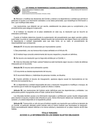 LEY FEDERAL DE TRANSPARENCIA Y ACCESO A LA INFORMACIÓN PÚBLICA GUBERNAMENTAL
Última Reforma DOF 08-06-2012

CÁMARA DE DIPUTADOS DEL H. CONGRESO DE LA UNIÓN
Secretaría General
Secretaría de Servicios Parlamentarios
Dirección General de Servicios de Documentación, Información y Análisis

III. Revocar o modificar las decisiones del Comité y ordenar a la dependencia o entidad que permita al
particular el acceso a la información solicitada o a los datos personales; que reclasifique la información o
bien, que modifique tales datos.
Las resoluciones, que deberán ser por escrito, establecerán los plazos para su cumplimiento y los
procedimientos para asegurar la ejecución.
Si el Instituto no resuelve en el plazo establecido en esta Ley, la resolución que se recurrió se
entenderá confirmada.
Cuando el Instituto determine durante la sustanciación del procedimiento que algún servidor público
pudo haber incurrido en responsabilidad, deberá hacerlo del conocimiento del órgano interno de control de
la dependencia o entidad responsable para que ésta inicie, en su caso, el procedimiento de
responsabilidad que corresponda.
Artículo 57. El recurso será desechado por improcedente cuando:
I. Sea presentado, una vez transcurrido el plazo señalado en el Artículo 49;
II. El Instituto haya conocido anteriormente del recurso respectivo y resuelto en definitiva;
III. Se recurra una resolución que no haya sido emitida por un Comité, o
IV. Ante los tribunales del Poder Judicial Federal se esté tramitando algún recurso o medio de defensa
interpuesto por el recurrente.
Artículo 58. El recurso será sobreseído cuando:
I. El recurrente se desista expresamente del recurso;
II. El recurrente fallezca o, tratándose de personas morales, se disuelva;
III. Cuando admitido el recurso de impugnación, aparezca alguna causal de improcedencia en los
términos de la presente ley, o
IV. La dependencia o entidad responsable del acto o resolución impugnado lo modifique o revoque, de
tal manera que el medio de impugnación quede sin efecto o materia.
Artículo 59. Las resoluciones del Instituto serán definitivas para las dependencias y entidades. Los
particulares podrán impugnarlas ante el Poder Judicial de la Federación.
Los tribunales tendrán acceso a la información reservada o confidencial cuando resulte indispensable
para resolver el asunto y hubiera sido ofrecida en juicio. Dicha información deberá ser mantenida con ese
carácter y no estará disponible en el expediente judicial.
Artículo 60. Transcurrido un año de que el Instituto expidió una resolución que confirme la decisión de
un Comité, el particular afectado podrá solicitar ante el mismo Instituto que reconsidere la resolución.
Dicha reconsideración deberá referirse a la misma solicitud y resolverse en un plazo máximo de 60 días
hábiles.

TÍTULO TERCERO
ACCESO A LA INFORMACIÓN EN LOS DEMÁS SUJETOS OBLIGADOS

17 de 25

 