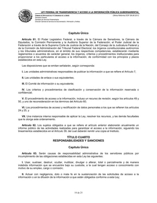 LEY FEDERAL DE TRANSPARENCIA Y ACCESO A LA INFORMACIÓN PÚBLICA GUBERNAMENTAL
Última Reforma DOF 08-06-2012

CÁMARA DE DIPUTADOS DEL H. CONGRESO DE LA UNIÓN
Secretaría General
Secretaría de Servicios Parlamentarios
Dirección General de Servicios de Documentación, Información y Análisis

Capítulo Único
Artículo 61. El Poder Legislativo Federal, a través de la Cámara de Senadores, la Cámara de
Diputados, la Comisión Permanente y la Auditoría Superior de la Federación; el Poder Judicial de la
Federación a través de la Suprema Corte de Justicia de la Nación, del Consejo de la Judicatura Federal y
de la Comisión de Administración del Tribunal Federal Electoral; los órganos constitucionales autónomos
y los tribunales administrativos, en el ámbito de sus respectivas competencias, establecerán mediante
reglamentos o acuerdos de carácter general, los órganos, criterios y procedimientos institucionales para
proporcionar a los particulares el acceso a la información, de conformidad con los principios y plazos
establecidos en esta Ley.
Las disposiciones que se emitan señalarán, según corresponda:
I. Las unidades administrativas responsables de publicar la información a que se refiere el Artículo 7;
II. Las unidades de enlace o sus equivalentes;
III. El Comité de información o su equivalente;
IV. Los criterios y procedimientos de clasificación y conservación de la información reservada o
confidencial;
V. El procedimiento de acceso a la información, incluso un recurso de revisión, según los artículos 49 y
50, y uno de reconsideración en los términos del Artículo 60;
VI. Los procedimientos de acceso y rectificación de datos personales a los que se refieren los artículos
24 y 25, y
VII. Una instancia interna responsable de aplicar la Ley, resolver los recursos, y las demás facultades
que le otorga este ordenamiento.
Artículo 62. Los sujetos obligados a que se refiere el artículo anterior elaborarán anualmente un
informe público de las actividades realizadas para garantizar el acceso a la información, siguiendo los
lineamientos establecidos en el Artículo 39, del cual deberán remitir una copia al Instituto.

TÍTULO CUARTO
RESPONSABILIDADES Y SANCIONES
Capítulo Único
Artículo 63. Serán causas de responsabilidad administrativa de los servidores públicos por
incumplimiento de las obligaciones establecidas en esta Ley las siguientes:
I. Usar, sustraer, destruir, ocultar, inutilizar, divulgar o alterar, total o parcialmente y de manera
indebida información que se encuentre bajo su custodia, a la cual tengan acceso o conocimiento con
motivo de su empleo, cargo o comisión;
II. Actuar con negligencia, dolo o mala fe en la sustanciación de las solicitudes de acceso a la
información o en la difusión de la información a que están obligados conforme a esta Ley;

18 de 25

 