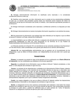 LEY FEDERAL DE TRANSPARENCIA Y ACCESO A LA INFORMACIÓN PÚBLICA GUBERNAMENTAL
Última Reforma DOF 08-06-2012

CÁMARA DE DIPUTADOS DEL H. CONGRESO DE LA UNIÓN
Secretaría General
Secretaría de Servicios Parlamentarios
Dirección General de Servicios de Documentación, Información y Análisis

III. Denegar intencionalmente información no clasificada como reservada o no considerada
confidencial conforme a esta Ley;
IV. Clasificar como reservada, con dolo, información que no cumple con las características señaladas
en esta Ley. La sanción sólo procederá cuando exista una resolución previa respecto del criterio de
clasificación de ese tipo de información del Comité, el Instituto, o las instancias equivalentes previstas en
el Artículo 61;
V. Entregar información considerada como reservada o confidencial conforme a lo dispuesto por esta
Ley;
VI. Entregar intencionalmente de manera incompleta información requerida en una solicitud de acceso,
y
VII. No proporcionar la información cuya entrega haya sido ordenada por los órganos a que se refiere
la fracción IV anterior o el Poder Judicial de la Federación.
La responsabilidad a que se refiere este Artículo o cualquiera otra derivada del incumplimiento de las
obligaciones establecidas en esta Ley, será sancionada en los términos de la Ley Federal de
Responsabilidades Administrativas de los Servidores Públicos.
La infracción prevista en la fracción VII o la reincidencia en las conductas previstas en las fracciones I
a VI de este Artículo, serán consideradas como graves para efectos de su sanción administrativa.
Artículo 64. Las responsabilidades administrativas que se generen por el incumplimiento de las
obligaciones a que se refiere el Artículo anterior, son independientes de las del orden civil o penal que
procedan.

TRANSITORIOS
Primero. La presente Ley entrará en vigor el día siguiente al de su publicación en el Diario Oficial de
la Federación, con las modalidades que establecen los artículos siguientes.
Segundo. La publicación de la información a que se refiere el Artículo 7 deberá completarse, a más
tardar, un año después de la entrada en vigor de la Ley.
Tercero. Los titulares de las dependencias y entidades de la Administración Pública Federal, deberán
designar la unidad de enlace y a los miembros de los Comités referidos en esta Ley, a más tardar, seis
meses después de la entrada en vigor de este ordenamiento, y en el mismo plazo deberán iniciar
funciones. Asimismo, deberán notificarlo a la Secretaría de Contraloría y Desarrollo Administrativo que, a
su vez, deberá publicar la lista de unidades en el Diario Oficial de la Federación. La conformación de las
estructuras a que se refiere esta disposición deberá hacerse con los recursos humanos, materiales y
presupuestarios asignados, por lo que no deberán implicar erogaciones adicionales.
Cuarto. Los sujetos obligados a los que se refiere el Artículo 61 deberán publicar las disposiciones
correspondientes a más tardar un año después de la entrada en vigor de la Ley.
Quinto. La designación de los cinco primeros comisionados será realizada a más tardar tres meses
después de la entrada en vigor de la Ley. En el primer periodo de ejercicio, tres comisionados concluirán
su encargo en cuatro años, y podrán ser ratificados para un nuevo periodo de 7 años. El Ejecutivo
indicará en su designación el periodo de ejercicio para cada Comisionado.

19 de 25

 