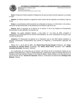 LEY FEDERAL DE TRANSPARENCIA Y ACCESO A LA INFORMACIÓN PÚBLICA GUBERNAMENTAL
Última Reforma DOF 08-06-2012

CÁMARA DE DIPUTADOS DEL H. CONGRESO DE LA UNIÓN
Secretaría General
Secretaría de Servicios Parlamentarios
Dirección General de Servicios de Documentación, Información y Análisis

Sexto. El Ejecutivo Federal expedirá el Reglamento de esta Ley dentro del año siguiente a su entrada
en vigor.
Séptimo. El Instituto expedirá su reglamento interior dentro del año siguiente a la entrada en vigor de
la Ley.
Octavo. Los particulares podrán presentar las solicitudes de acceso a la información o de acceso y
corrección de datos personales un año después de la entrada en vigor de la Ley.
Noveno. Salvo lo dispuesto en el Artículo 53, el Artículo 17 de la Ley Federal de Procedimiento
Administrativo no será aplicable a la presente Ley.
Décimo. Los sujetos obligados deberán, a más tardar el 1 de enero de 2005, completar la
organización y funcionamiento de sus archivos administrativos, así como la publicación de la guía a que
se refiere el Artículo 32.
Undécimo. El Presupuesto de Egresos de la Federación para el año 2003 deberá establecer la
previsión presupuestal correspondiente para permitir la integración y funcionamiento adecuado del
Instituto.
México, D.F., a 30 de abril de 2002.- Dip. Beatriz Elena Paredes Rangel, Presidenta.- Sen. Diego
Fernández de Cevallos Ramos, Presidente.- Dip. Adrián Rivera Pérez, Secretario.- Sen. Yolanda
González Hernández, Secretaria.- Rúbricas".
En cumplimiento de lo dispuesto por la fracción I del Artículo 89 de la Constitución Política de los
Estados Unidos Mexicanos, y para su debida publicación y observancia, expido el presente Decreto en la
Residencia del Poder Ejecutivo Federal, en la Ciudad de México, Distrito Federal, a los diez días del mes
de junio de dos mil dos.- Vicente Fox Quesada.- Rúbrica.- El Secretario de Gobernación, Santiago Creel
Miranda.- Rúbrica.

20 de 25

 