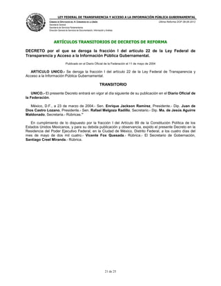 LEY FEDERAL DE TRANSPARENCIA Y ACCESO A LA INFORMACIÓN PÚBLICA GUBERNAMENTAL
Última Reforma DOF 08-06-2012

CÁMARA DE DIPUTADOS DEL H. CONGRESO DE LA UNIÓN
Secretaría General
Secretaría de Servicios Parlamentarios
Dirección General de Servicios de Documentación, Información y Análisis

ARTÍCULOS TRANSITORIOS DE DECRETOS DE REFORMA
DECRETO por el que se deroga la fracción I del artículo 22 de la Ley Federal de
Transparencia y Acceso a la Información Pública Gubernamental.
Publicado en el Diario Oficial de la Federación el 11 de mayo de 2004

ARTICULO UNICO.- Se deroga la fracción I del artículo 22 de la Ley Federal de Transparencia y
Acceso a la Información Pública Gubernamental.

TRANSITORIO
UNICO.- El presente Decreto entrará en vigor al día siguiente de su publicación en el Diario Oficial de
la Federación.
México, D.F., a 23 de marzo de 2004.- Sen. Enrique Jackson Ramírez, Presidente.- Dip. Juan de
Dios Castro Lozano, Presidente.- Sen. Rafael Melgoza Radillo, Secretario.- Dip. Ma. de Jesús Aguirre
Maldonado, Secretaria.- Rúbricas.”
En cumplimiento de lo dispuesto por la fracción I del Artículo 89 de la Constitución Política de los
Estados Unidos Mexicanos, y para su debida publicación y observancia, expido el presente Decreto en la
Residencia del Poder Ejecutivo Federal, en la Ciudad de México, Distrito Federal, a los cuatro días del
mes de mayo de dos mil cuatro.- Vicente Fox Quesada.- Rúbrica.- El Secretario de Gobernación,
Santiago Creel Miranda.- Rúbrica.

21 de 25

 