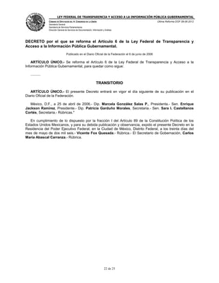 LEY FEDERAL DE TRANSPARENCIA Y ACCESO A LA INFORMACIÓN PÚBLICA GUBERNAMENTAL
Última Reforma DOF 08-06-2012

CÁMARA DE DIPUTADOS DEL H. CONGRESO DE LA UNIÓN
Secretaría General
Secretaría de Servicios Parlamentarios
Dirección General de Servicios de Documentación, Información y Análisis

DECRETO por el que se reforma el Artículo 6 de la Ley Federal de Transparencia y
Acceso a la Información Pública Gubernamental.
Publicado en el Diario Oficial de la Federación el 6 de junio de 2006

ARTÍCULO ÚNICO.- Se reforma el Artículo 6 de la Ley Federal de Transparencia y Acceso a la
Información Pública Gubernamental, para quedar como sigue:
..........

TRANSITORIO
ARTÍCULO ÚNICO.- El presente Decreto entrará en vigor el día siguiente de su publicación en el
Diario Oficial de la Federación.
México, D.F., a 25 de abril de 2006.- Dip. Marcela González Salas P., Presidenta.- Sen. Enrique
Jackson Ramírez, Presidente.- Dip. Patricia Garduño Morales, Secretaria.- Sen. Sara I. Castellanos
Cortés, Secretaria.- Rúbricas."
En cumplimiento de lo dispuesto por la fracción I del Artículo 89 de la Constitución Política de los
Estados Unidos Mexicanos, y para su debida publicación y observancia, expido el presente Decreto en la
Residencia del Poder Ejecutivo Federal, en la Ciudad de México, Distrito Federal, a los treinta días del
mes de mayo de dos mil seis.- Vicente Fox Quesada.- Rúbrica.- El Secretario de Gobernación, Carlos
María Abascal Carranza.- Rúbrica.

22 de 25

 