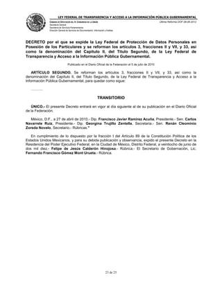 LEY FEDERAL DE TRANSPARENCIA Y ACCESO A LA INFORMACIÓN PÚBLICA GUBERNAMENTAL
Última Reforma DOF 08-06-2012

CÁMARA DE DIPUTADOS DEL H. CONGRESO DE LA UNIÓN
Secretaría General
Secretaría de Servicios Parlamentarios
Dirección General de Servicios de Documentación, Información y Análisis

DECRETO por el que se expide la Ley Federal de Protección de Datos Personales en
Posesión de los Particulares y se reforman los artículos 3, fracciones II y VII, y 33, así
como la denominación del Capítulo II, del Título Segundo, de la Ley Federal de
Transparencia y Acceso a la Información Pública Gubernamental.
Publicado en el Diario Oficial de la Federación el 5 de julio de 2010

ARTÍCULO SEGUNDO. Se reforman los artículos 3, fracciones II y VII, y 33, así como la
denominación del Capítulo II, del Título Segundo, de la Ley Federal de Transparencia y Acceso a la
Información Pública Gubernamental, para quedar como sigue:
.

TRANSITORIO
ÚNICO.- El presente Decreto entrará en vigor al día siguiente al de su publicación en el Diario Oficial
de la Federación.
México, D.F., a 27 de abril de 2010.- Dip. Francisco Javier Ramirez Acuña, Presidente.- Sen. Carlos
Navarrete Ruiz, Presidente.- Dip. Georgina Trujillo Zentella, Secretaria.- Sen. Renán Cleominio
Zoreda Novelo, Secretario.- Rúbricas."
En cumplimiento de lo dispuesto por la fracción I del Artículo 89 de la Constitución Política de los
Estados Unidos Mexicanos, y para su debida publicación y observancia, expido el presente Decreto en la
Residencia del Poder Ejecutivo Federal, en la Ciudad de México, Distrito Federal, a veintiocho de junio de
dos mil diez.- Felipe de Jesús Calderón Hinojosa.- Rúbrica.- El Secretario de Gobernación, Lic.
Fernando Francisco Gómez Mont Urueta.- Rúbrica.

23 de 25

 