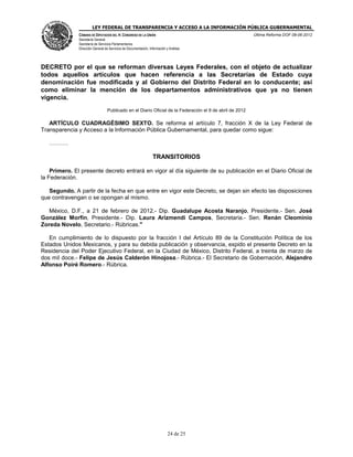 LEY FEDERAL DE TRANSPARENCIA Y ACCESO A LA INFORMACIÓN PÚBLICA GUBERNAMENTAL
Última Reforma DOF 08-06-2012

CÁMARA DE DIPUTADOS DEL H. CONGRESO DE LA UNIÓN
Secretaría General
Secretaría de Servicios Parlamentarios
Dirección General de Servicios de Documentación, Información y Análisis

DECRETO por el que se reforman diversas Leyes Federales, con el objeto de actualizar
todos aquellos artículos que hacen referencia a las Secretarías de Estado cuya
denominación fue modificada y al Gobierno del Distrito Federal en lo conducente; así
como eliminar la mención de los departamentos administrativos que ya no tienen
vigencia.
Publicado en el Diario Oficial de la Federación el 9 de abril de 2012

ARTÍCULO CUADRAGÉSIMO SEXTO. Se reforma el artículo 7, fracción X de la Ley Federal de
Transparencia y Acceso a la Información Pública Gubernamental, para quedar como sigue:
.

TRANSITORIOS
Primero. El presente decreto entrará en vigor al día siguiente de su publicación en el Diario Oficial de
la Federación.
Segundo. A partir de la fecha en que entre en vigor este Decreto, se dejan sin efecto las disposiciones
que contravengan o se opongan al mismo.
México, D.F., a 21 de febrero de 2012.- Dip. Guadalupe Acosta Naranjo, Presidente.- Sen. José
González Morfín, Presidente.- Dip. Laura Arizmendi Campos, Secretaria.- Sen. Renán Cleominio
Zoreda Novelo, Secretario.- Rúbricas."
En cumplimiento de lo dispuesto por la fracción I del Artículo 89 de la Constitución Política de los
Estados Unidos Mexicanos, y para su debida publicación y observancia, expido el presente Decreto en la
Residencia del Poder Ejecutivo Federal, en la Ciudad de México, Distrito Federal, a treinta de marzo de
dos mil doce.- Felipe de Jesús Calderón Hinojosa.- Rúbrica.- El Secretario de Gobernación, Alejandro
Alfonso Poiré Romero.- Rúbrica.

24 de 25

 