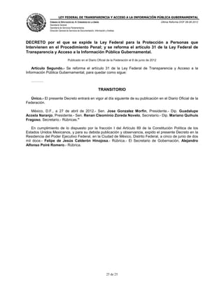 LEY FEDERAL DE TRANSPARENCIA Y ACCESO A LA INFORMACIÓN PÚBLICA GUBERNAMENTAL
Última Reforma DOF 08-06-2012

CÁMARA DE DIPUTADOS DEL H. CONGRESO DE LA UNIÓN
Secretaría General
Secretaría de Servicios Parlamentarios
Dirección General de Servicios de Documentación, Información y Análisis

DECRETO por el que se expide la Ley Federal para la Protección a Personas que
Intervienen en el Procedimiento Penal; y se reforma el artículo 31 de la Ley Federal de
Transparencia y Acceso a la Información Pública Gubernamental.
Publicado en el Diario Oficial de la Federación el 8 de junio de 2012

Artículo Segundo.- Se reforma el artículo 31 de la Ley Federal de Transparencia y Acceso a la
Información Pública Gubernamental, para quedar como sigue:
.

TRANSITORIO
Único.- El presente Decreto entrará en vigor al día siguiente de su publicación en el Diario Oficial de la
Federación.
México, D.F., a 27 de abril de 2012.- Sen. Jose Gonzalez Morfin, Presidente.- Dip. Guadalupe
Acosta Naranjo, Presidente.- Sen. Renan Cleominio Zoreda Novelo, Secretario.- Dip. Mariano Quihuis
Fragoso, Secretario.- Rúbricas."
En cumplimiento de lo dispuesto por la fracción I del Artículo 89 de la Constitución Política de los
Estados Unidos Mexicanos, y para su debida publicación y observancia, expido el presente Decreto en la
Residencia del Poder Ejecutivo Federal, en la Ciudad de México, Distrito Federal, a cinco de junio de dos
mil doce.- Felipe de Jesús Calderón Hinojosa.- Rúbrica.- El Secretario de Gobernación, Alejandro
Alfonso Poiré Romero.- Rúbrica.

25 de 25

 