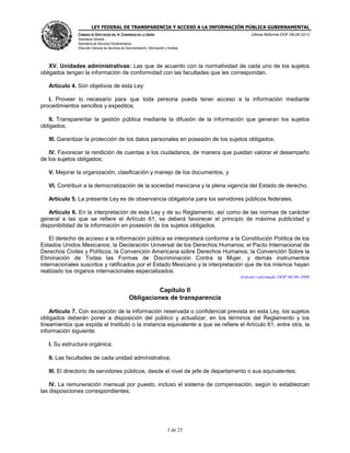 LEY FEDERAL DE TRANSPARENCIA Y ACCESO A LA INFORMACIÓN PÚBLICA GUBERNAMENTAL
Última Reforma DOF 08-06-2012

CÁMARA DE DIPUTADOS DEL H. CONGRESO DE LA UNIÓN
Secretaría General
Secretaría de Servicios Parlamentarios
Dirección General de Servicios de Documentación, Información y Análisis

XV. Unidades administrativas: Las que de acuerdo con la normatividad de cada uno de los sujetos
obligados tengan la información de conformidad con las facultades que les correspondan.
Artículo 4. Son objetivos de esta Ley:
I. Proveer lo necesario para que toda persona pueda tener acceso a la información mediante
procedimientos sencillos y expeditos;
II. Transparentar la gestión pública mediante la difusión de la información que generan los sujetos
obligados;
III. Garantizar la protección de los datos personales en posesión de los sujetos obligados;
IV. Favorecer la rendición de cuentas a los ciudadanos, de manera que puedan valorar el desempeño
de los sujetos obligados;
V. Mejorar la organización, clasificación y manejo de los documentos, y
VI. Contribuir a la democratización de la sociedad mexicana y la plena vigencia del Estado de derecho.
Artículo 5. La presente Ley es de observancia obligatoria para los servidores públicos federales.
Artículo 6. En la interpretación de esta Ley y de su Reglamento, así como de las normas de carácter
general a las que se refiere el Artículo 61, se deberá favorecer el principio de máxima publicidad y
disponibilidad de la información en posesión de los sujetos obligados.
El derecho de acceso a la información pública se interpretará conforme a la Constitución Política de los
Estados Unidos Mexicanos; la Declaración Universal de los Derechos Humanos; el Pacto Internacional de
Derechos Civiles y Políticos; la Convención Americana sobre Derechos Humanos; la Convención Sobre la
Eliminación de Todas las Formas de Discriminación Contra la Mujer, y demás instrumentos
internacionales suscritos y ratificados por el Estado Mexicano y la interpretación que de los mismos hayan
realizado los órganos internacionales especializados.
Artículo reformado DOF 06-06-2006

Capítulo II
Obligaciones de transparencia
Artículo 7. Con excepción de la información reservada o confidencial prevista en esta Ley, los sujetos
obligados deberán poner a disposición del público y actualizar, en los términos del Reglamento y los
lineamientos que expida el Instituto o la instancia equivalente a que se refiere el Artículo 61, entre otra, la
información siguiente:
I. Su estructura orgánica;
II. Las facultades de cada unidad administrativa;
III. El directorio de servidores públicos, desde el nivel de jefe de departamento o sus equivalentes;
IV. La remuneración mensual por puesto, incluso el sistema de compensación, según lo establezcan
las disposiciones correspondientes;

3 de 25

 