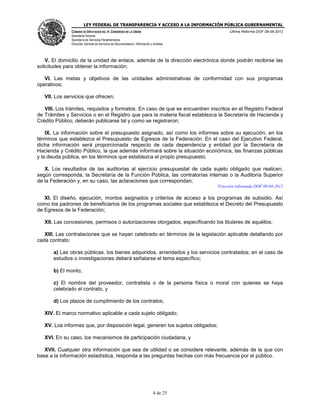 LEY FEDERAL DE TRANSPARENCIA Y ACCESO A LA INFORMACIÓN PÚBLICA GUBERNAMENTAL
Última Reforma DOF 08-06-2012

CÁMARA DE DIPUTADOS DEL H. CONGRESO DE LA UNIÓN
Secretaría General
Secretaría de Servicios Parlamentarios
Dirección General de Servicios de Documentación, Información y Análisis

V. El domicilio de la unidad de enlace, además de la dirección electrónica donde podrán recibirse las
solicitudes para obtener la información;
VI. Las metas y objetivos de las unidades administrativas de conformidad con sus programas
operativos;
VII. Los servicios que ofrecen;
VIII. Los trámites, requisitos y formatos. En caso de que se encuentren inscritos en el Registro Federal
de Trámites y Servicios o en el Registro que para la materia fiscal establezca la Secretaría de Hacienda y
Crédito Público, deberán publicarse tal y como se registraron;
IX. La información sobre el presupuesto asignado, así como los informes sobre su ejecución, en los
términos que establezca el Presupuesto de Egresos de la Federación. En el caso del Ejecutivo Federal,
dicha información será proporcionada respecto de cada dependencia y entidad por la Secretaría de
Hacienda y Crédito Público, la que además informará sobre la situación económica, las finanzas públicas
y la deuda pública, en los términos que establezca el propio presupuesto;
X. Los resultados de las auditorias al ejercicio presupuestal de cada sujeto obligado que realicen,
según corresponda, la Secretaría de la Función Pública, las contralorías internas o la Auditoría Superior
de la Federación y, en su caso, las aclaraciones que correspondan;
Fracción reformada DOF 09-04-2012

XI. El diseño, ejecución, montos asignados y criterios de acceso a los programas de subsidio. Así
como los padrones de beneficiarios de los programas sociales que establezca el Decreto del Presupuesto
de Egresos de la Federación;
XII. Las concesiones, permisos o autorizaciones otorgados, especificando los titulares de aquéllos;
XIII. Las contrataciones que se hayan celebrado en términos de la legislación aplicable detallando por
cada contrato:
a) Las obras públicas, los bienes adquiridos, arrendados y los servicios contratados; en el caso de
estudios o investigaciones deberá señalarse el tema específico;
b) El monto;
c) El nombre del proveedor, contratista o de la persona física o moral con quienes se haya
celebrado el contrato, y
d) Los plazos de cumplimiento de los contratos;
XIV. El marco normativo aplicable a cada sujeto obligado;
XV. Los informes que, por disposición legal, generen los sujetos obligados;
XVI. En su caso, los mecanismos de participación ciudadana, y
XVII. Cualquier otra información que sea de utilidad o se considere relevante, además de la que con
base a la información estadística, responda a las preguntas hechas con más frecuencia por el público.

4 de 25

 