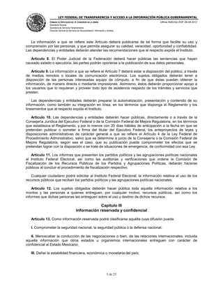 LEY FEDERAL DE TRANSPARENCIA Y ACCESO A LA INFORMACIÓN PÚBLICA GUBERNAMENTAL
Última Reforma DOF 08-06-2012

CÁMARA DE DIPUTADOS DEL H. CONGRESO DE LA UNIÓN
Secretaría General
Secretaría de Servicios Parlamentarios
Dirección General de Servicios de Documentación, Información y Análisis

La información a que se refiere este Artículo deberá publicarse de tal forma que facilite su uso y
comprensión por las personas, y que permita asegurar su calidad, veracidad, oportunidad y confiabilidad.
Las dependencias y entidades deberán atender las recomendaciones que al respecto expida el Instituto.
Artículo 8. El Poder Judicial de la Federación deberá hacer públicas las sentencias que hayan
causado estado o ejecutoria, las partes podrán oponerse a la publicación de sus datos personales.
Artículo 9. La información a que se refiere el Artículo 7 deberá estar a disposición del público, a través
de medios remotos o locales de comunicación electrónica. Los sujetos obligados deberán tener a
disposición de las personas interesadas equipo de cómputo, a fin de que éstas puedan obtener la
información, de manera directa o mediante impresiones. Asimismo, éstos deberán proporcionar apoyo a
los usuarios que lo requieran y proveer todo tipo de asistencia respecto de los trámites y servicios que
presten.
Las dependencias y entidades deberán preparar la automatización, presentación y contenido de su
información, como también su integración en línea, en los términos que disponga el Reglamento y los
lineamientos que al respecto expida el Instituto.
Artículo 10. Las dependencias y entidades deberán hacer públicas, directamente o a través de la
Consejería Jurídica del Ejecutivo Federal o de la Comisión Federal de Mejora Regulatoria, en los términos
que establezca el Reglamento, y por lo menos con 20 días hábiles de anticipación a la fecha en que se
pretendan publicar o someter a firma del titular del Ejecutivo Federal, los anteproyectos de leyes y
disposiciones administrativas de carácter general a que se refiere el Artículo 4 de la Ley Federal de
Procedimiento Administrativo, salvo que se determine a juicio de la Consejería o la Comisión Federal de
Mejora Regulatoria, según sea el caso, que su publicación puede comprometer los efectos que se
pretendan lograr con la disposición o se trate de situaciones de emergencia, de conformidad con esa Ley.
Artículo 11. Los informes que presenten los partidos políticos y las agrupaciones políticas nacionales
al Instituto Federal Electoral, así como las auditorías y verificaciones que ordene la Comisión de
Fiscalización de los Recursos Públicos de los Partidos y Agrupaciones Políticas, deberán hacerse
públicos al concluir el procedimiento de fiscalización respectivo.
Cualquier ciudadano podrá solicitar al Instituto Federal Electoral, la información relativa al uso de los
recursos públicos que reciban los partidos políticos y las agrupaciones políticas nacionales.
Artículo 12. Los sujetos obligados deberán hacer pública toda aquella información relativa a los
montos y las personas a quienes entreguen, por cualquier motivo, recursos públicos, así como los
informes que dichas personas les entreguen sobre el uso y destino de dichos recursos.

Capítulo III
Información reservada y confidencial
Artículo 13. Como información reservada podrá clasificarse aquélla cuya difusión pueda:
I. Comprometer la seguridad nacional, la seguridad pública o la defensa nacional;
II. Menoscabar la conducción de las negociaciones o bien, de las relaciones internacionales, incluida
aquella información que otros estados u organismos internacionales entreguen con carácter de
confidencial al Estado Mexicano;
III. Dañar la estabilidad financiera, económica o monetaria del país;

5 de 25

 