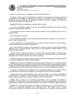 LEY FEDERAL DE TRANSPARENCIA Y ACCESO A LA INFORMACIÓN PÚBLICA GUBERNAMENTAL
Última Reforma DOF 08-06-2012

CÁMARA DE DIPUTADOS DEL H. CONGRESO DE LA UNIÓN
Secretaría General
Secretaría de Servicios Parlamentarios
Dirección General de Servicios de Documentación, Información y Análisis

IV. Poner en riesgo la vida, la seguridad o la salud de cualquier persona, o
V. Causar un serio perjuicio a las actividades de verificación del cumplimiento de las leyes, prevención
o persecución de los delitos, la impartición de la justicia, la recaudación de las contribuciones, las
operaciones de control migratorio, las estrategias procesales en procesos judiciales o administrativos
mientras las resoluciones no causen estado.
Artículo 14. También se considerará como información reservada:
I. La que por disposición expresa de una Ley sea considerada confidencial, reservada, comercial
reservada o gubernamental confidencial;
II. Los secretos comercial, industrial, fiscal, bancario, fiduciario u otro considerado como tal por una
disposición legal;
III. Las averiguaciones previas;
IV. Los expedientes judiciales o de los procedimientos administrativos seguidos en forma de juicio en
tanto no hayan causado estado;
V. Los procedimientos de responsabilidad de los servidores públicos, en tanto no se haya dictado la
resolución administrativa o la jurisdiccional definitiva, o
VI. La que contenga las opiniones, recomendaciones o puntos de vista que formen parte del proceso
deliberativo de los servidores públicos, hasta en tanto no sea adoptada la decisión definitiva, la cual
deberá estar documentada.
Cuando concluya el periodo de reserva o las causas que hayan dado origen a la reserva de la
información a que se refieren las fracciones III y IV de este Artículo, dicha información podrá ser pública,
protegiendo la información confidencial que en ella se contenga.
No podrá invocarse el carácter de reservado cuando se trate de la investigación de violaciones graves
de derechos fundamentales o delitos de lesa humanidad.
Artículo 15. La información clasificada como reservada según los artículos 13 y 14, podrá permanecer
con tal carácter hasta por un periodo de doce años. Esta información podrá ser desclasificada cuando se
extingan las causas que dieron origen a su clasificación o cuando haya transcurrido el periodo de reserva.
La disponibilidad de esa información será sin perjuicio de lo que, al respecto, establezcan otras leyes.
El Instituto, de conformidad con el Reglamento, o la instancia equivalente a que se refiere el Artículo
61, establecerán los criterios para la clasificación y desclasificación de la información reservada.
Excepcionalmente, los sujetos obligados podrán solicitar al Instituto o a la instancia establecida de
conformidad con el Artículo 61, según corresponda, la ampliación del periodo de reserva, siempre y
cuando justifiquen que subsisten las causas que dieron origen a su clasificación.
Artículo 16. Los titulares de las unidades administrativas serán responsables de clasificar la
información de conformidad con los criterios establecidos en esta Ley, su Reglamento y los lineamientos
expedidos por el Instituto o por la instancia equivalente a que se refiere el Artículo 61, según corresponda.
Artículo 17. Las unidades administrativas elaborarán semestralmente y por rubros temáticos, un
índice de los expedientes clasificados como reservados. Dicho índice deberá indicar la unidad
administrativa que generó la información, la fecha de la clasificación, su fundamento, el plazo de reserva

6 de 25

 