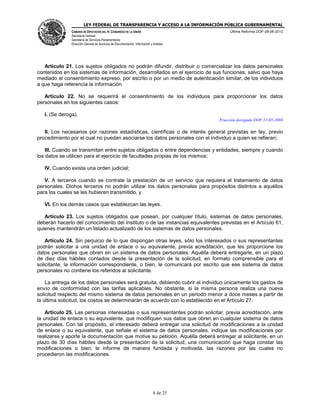 LEY FEDERAL DE TRANSPARENCIA Y ACCESO A LA INFORMACIÓN PÚBLICA GUBERNAMENTAL
Última Reforma DOF 08-06-2012

CÁMARA DE DIPUTADOS DEL H. CONGRESO DE LA UNIÓN
Secretaría General
Secretaría de Servicios Parlamentarios
Dirección General de Servicios de Documentación, Información y Análisis

Artículo 21. Los sujetos obligados no podrán difundir, distribuir o comercializar los datos personales
contenidos en los sistemas de información, desarrollados en el ejercicio de sus funciones, salvo que haya
mediado el consentimiento expreso, por escrito o por un medio de autenticación similar, de los individuos
a que haga referencia la información.
Artículo 22. No se requerirá el consentimiento de los individuos para proporcionar los datos
personales en los siguientes casos:
I. (Se deroga).
Fracción derogada DOF 11-05-2004

II. Los necesarios por razones estadísticas, científicas o de interés general previstas en ley, previo
procedimiento por el cual no puedan asociarse los datos personales con el individuo a quien se refieran;
III. Cuando se transmitan entre sujetos obligados o entre dependencias y entidades, siempre y cuando
los datos se utilicen para el ejercicio de facultades propias de los mismos;
IV. Cuando exista una orden judicial;
V. A terceros cuando se contrate la prestación de un servicio que requiera el tratamiento de datos
personales. Dichos terceros no podrán utilizar los datos personales para propósitos distintos a aquéllos
para los cuales se les hubieren transmitido, y
VI. En los demás casos que establezcan las leyes.
Artículo 23. Los sujetos obligados que posean, por cualquier título, sistemas de datos personales,
deberán hacerlo del conocimiento del Instituto o de las instancias equivalentes previstas en el Artículo 61,
quienes mantendrán un listado actualizado de los sistemas de datos personales.
Artículo 24. Sin perjuicio de lo que dispongan otras leyes, sólo los interesados o sus representantes
podrán solicitar a una unidad de enlace o su equivalente, previa acreditación, que les proporcione los
datos personales que obren en un sistema de datos personales. Aquélla deberá entregarle, en un plazo
de diez días hábiles contados desde la presentación de la solicitud, en formato comprensible para el
solicitante, la información correspondiente, o bien, le comunicará por escrito que ese sistema de datos
personales no contiene los referidos al solicitante.
La entrega de los datos personales será gratuita, debiendo cubrir el individuo únicamente los gastos de
envío de conformidad con las tarifas aplicables. No obstante, si la misma persona realiza una nueva
solicitud respecto del mismo sistema de datos personales en un periodo menor a doce meses a partir de
la última solicitud, los costos se determinarán de acuerdo con lo establecido en el Artículo 27.
Artículo 25. Las personas interesadas o sus representantes podrán solicitar, previa acreditación, ante
la unidad de enlace o su equivalente, que modifiquen sus datos que obren en cualquier sistema de datos
personales. Con tal propósito, el interesado deberá entregar una solicitud de modificaciones a la unidad
de enlace o su equivalente, que señale el sistema de datos personales, indique las modificaciones por
realizarse y aporte la documentación que motive su petición. Aquélla deberá entregar al solicitante, en un
plazo de 30 días hábiles desde la presentación de la solicitud, una comunicación que haga constar las
modificaciones o bien, le informe de manera fundada y motivada, las razones por las cuales no
procedieron las modificaciones.

8 de 25

 