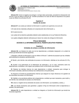 LEY FEDERAL DE TRANSPARENCIA Y ACCESO A LA INFORMACIÓN PÚBLICA GUBERNAMENTAL
Última Reforma DOF 08-06-2012

CÁMARA DE DIPUTADOS DEL H. CONGRESO DE LA UNIÓN
Secretaría General
Secretaría de Servicios Parlamentarios
Dirección General de Servicios de Documentación, Información y Análisis

Artículo 26. Contra la negativa de entregar o corregir datos personales, procederá la interposición del
recurso a que se refiere el Artículo 50. También procederá en el caso de falta de respuesta en los plazos
a que se refieren los artículos 24 y 25.

Capítulo V
Cuotas de acceso
Artículo 27. Los costos por obtener la información no podrán ser superiores a la suma de:
I. El costo de los materiales utilizados en la reproducción de la información, y
II. El costo de envío.
Las cuotas de los derechos aplicables deberán estar establecidas en la Ley Federal de Derechos.
Los sujetos obligados deberán esforzarse por reducir los costos de entrega de información.

TÍTULO SEGUNDO
ACCESO A LA INFORMACIÓN EN EL PODER EJECUTIVO FEDERAL
Capítulo I
Unidades de enlace y comités de información
Artículo 28. Los titulares de cada una de las dependencias y entidades designarán a la unidad de
enlace que tendrá las funciones siguientes:
I. Recabar y difundir la información a que se refiere el Artículo 7, además de propiciar que las unidades
administrativas la actualicen periódicamente;
II. Recibir y dar trámite a las solicitudes de acceso a la información, referidas en los artículos 24, 25 y
40;
III. Auxiliar a los particulares en la elaboración de solicitudes y, en su caso, orientarlos sobre las
dependencias o entidades u otro órgano que pudieran tener la información que solicitan;
IV. Realizar los trámites internos de cada dependencia o entidad, necesarios para entregar la
información solicitada, además de efectuar las notificaciones a los particulares;
V. Proponer al Comité los procedimientos internos que aseguren la mayor eficiencia en la gestión de
las solicitudes de acceso a la información;
VI. Habilitar a los servidores públicos de la dependencia o entidad que sean necesarios, para recibir y
dar trámite a las solicitudes de acceso a la información;
VII. Llevar un registro de las solicitudes de acceso a la información, sus resultados y costos, y
VIII. Las demás necesarias para garantizar y agilizar el flujo de información entre la dependencia o
entidad y los particulares.
Artículo 29. En cada dependencia o entidad se integrará un Comité de Información que tendrá las
funciones siguientes:

9 de 25

 