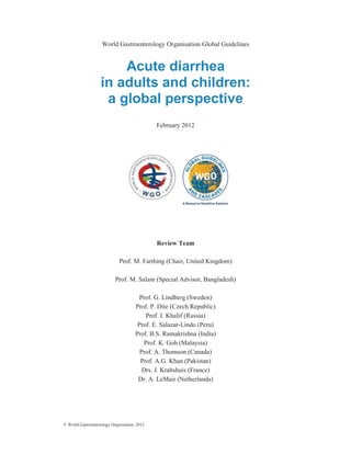 © World Gastroenterology Organisation, 2012
World Gastroenterology Organisation Global Guidelines
Acute diarrhea
in adults and children:
a global perspective
February 2012
Review Team
Prof. M. Farthing (Chair, United Kingdom)
Prof. M. Salam (Special Advisor, Bangladesh)
Prof. G. Lindberg (Sweden)
Prof. P. Dite (Czech Republic)
Prof. I. Khalif (Russia)
Prof. E. Salazar-Lindo (Peru)
Prof. B.S. Ramakrishna (India)
Prof. K. Goh (Malaysia)
Prof. A. Thomson (Canada)
Prof. A.G. Khan (Pakistan)
Drs. J. Krabshuis (France)
Dr. A. LeMair (Netherlands)
 