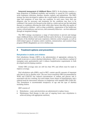 © World Gastroenterology Organisation, 2012
Integrated management of childhood illness (IMCI). In developing countries, a
large proportion of childhood morbidity and mortality is caused by five conditions:
acute respiratory infections, diarrhea, measles, malaria, and malnutrition. The IMCI
strategy has been developed to address the overall health of children presenting with
signs and symptoms of more than one condition. In such cases, more than one
diagnosis may be necessary and treatments for the conditions may have to be
combined. Care needs to be focused on the child as a whole and not just the individual
diseases or conditions affecting the child, while other factors that affect the quality of
care delivered to children—such as drug availability, organization of the health-care
system, referral pathways and services, and community behaviors—are best addressed
through an integrated strategy.
The IMCI strategy encompasses a range of interventions to prevent and manage
major childhood illness, both in health facilities and in the home. It incorporates many
elements of the diarrheal and acute respiratory infection control program, as well as
child-related aspects of malaria control, nutrition, immunization, and essential drugs
program (WHO, Bangladesh; see www.whoban.org).
4 Treatment options and prevention
Rehydration in adults and children
Oral rehydration therapy (ORT) is the administration of appropriate solutions by
mouth to prevent or correct diarrheal dehydration. ORT is a cost-effective method of
managing acute gastroenteritis and it reduces hospitalization requirements in both
developed and developing countries.
Global ORS coverage rates are still less than 50% and efforts must be made to
improve coverage.
Oral rehydration salts (ORS), used in ORT, contain specific amounts of important
salts that are lost in diarrhea stool. The new lower-osmolarity ORS (recommended by
WHO and UNICEF) has reduced concentrations of sodium and glucose and is
associated with less vomiting, less stool output, lesser chance of hypernatremia, and a
reduced need for intravenous infusions in comparison with standard ORS (Table 11).
This formulation is recommended irrespective of age and the type of diarrhea
including cholera.
ORT consists of:
• Rehydration—water and electrolytes are administered to replace losses.
• Maintenance fluid therapy to take care of ongoing losses once rehydration is
achieved (along with appropriate nutrition).
 