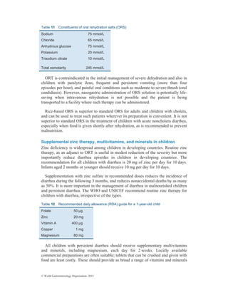 © World Gastroenterology Organisation, 2012
Table 11 Constituents of oral rehydration salts (ORS)
Sodium 75 mmol/L
Chloride 65 mmol/L
Anhydrous glucose 75 mmol/L
Potassium 20 mmol/L
Trisodium citrate 10 mmol/L
Total osmolarity 245 mmol/L
ORT is contraindicated in the initial management of severe dehydration and also in
children with paralytic ileus, frequent and persistent vomiting (more than four
episodes per hour), and painful oral conditions such as moderate to severe thrush (oral
candidiasis). However, nasogastric administration of ORS solution is potentially life-
saving when intravenous rehydration is not possible and the patient is being
transported to a facility where such therapy can be administered.
Rice-based ORS is superior to standard ORS for adults and children with cholera,
and can be used to treat such patients wherever its preparation is convenient. It is not
superior to standard ORS in the treatment of children with acute noncholera diarrhea,
especially when food is given shortly after rehydration, as is recommended to prevent
malnutrition.
Supplemental zinc therapy, multivitamins, and minerals in children
Zinc deficiency is widespread among children in developing countries. Routine zinc
therapy, as an adjunct to ORT is useful in modest reduction of the severity but more
importantly reduce diarrhea episodes in children in developing countries. The
recommendation for all children with diarrhea is 20 mg of zinc per day for 10 days.
Infants aged 2 months or younger should receive 10 mg per day for 10 days.
Supplementation with zinc sulfate in recommended doses reduces the incidence of
diarrhea during the following 3 months, and reduces nonaccidental deaths by as many
as 50%. It is more important in the management of diarrhea in malnourished children
and persistent diarrhea. The WHO and UNICEF recommend routine zinc therapy for
children with diarrhea, irrespective of the types.
Table 12 Recommended daily allowance (RDA) guide for a 1-year-old child
Folate 50 µg
Zinc 20 mg
Vitamin A 400 µg
Copper 1 mg
Magnesium 80 mg
All children with persistent diarrhea should receive supplementary multivitamins
and minerals, including magnesium, each day for 2 weeks. Locally available
commercial preparations are often suitable; tablets that can be crushed and given with
food are least costly. These should provide as broad a range of vitamins and minerals
 
