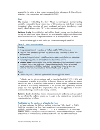 © World Gastroenterology Organisation, 2012
as possible, including at least two recommended daily allowances (RDAs) of folate,
vitamin A, zinc, magnesium, and copper (WHO 2005).
Diet
The practice of withholding food for > 4 hours is inappropriate—normal feeding
should be continued for those with no signs of dehydration, and food should be started
immediately after correction of some (moderate) and severe dehydration, which
usually takes 2–4 hours, using ORT or intravenous rehydration.
Pediatric details. Breastfed infants and children should continue receiving food, even
during the rehydration phase. However, for non-breastfed, dehydrated children and
adults, rehydration is the first priority and that can be accomplished in 2–4 hours.
The notes below apply to both adults and children unless age is specified.
Table 13 Dietary recommendations
Provide:
z An age-appropriate diet—regardless of the fluid used for ORT/maintenance
z Frequent, small meals throughout the day (six meals/day), particularly for infants and
young children
z Energy and micronutrient-rich, mixed foods (grains, eggs, meats, fruits, and vegetables)
z Increasing energy intake as tolerated following the diarrheal episode
z Pediatric details. Infants require more frequent breastfeeding or bottle feedings—special
formulas or dilutions are unnecessary. Older children and adults should receive their
normal food and drinks. Children, particularly young children, should be given one
additional meal following resolution of their diarrhea for catch-up growth.
Avoid:
z Canned fruit juices — these are hyperosmolar and can aggravate diarrhea
Probiotics are live microorganisms, such as Lactobacillus GG (ATCC 53103), with
demonstrated beneficial health effects in humans. However, the effects are strain-
specific and need to be verified for each strain in human studies. Extrapolation from
the results of even closely related strains is not possible, and significantly different
effects have been reported. Use of probiotics may not be appropriate in resource-
constrained settings, mostly in developing countries.
Pediatric details. Controlled clinical intervention studies and meta-analyses support
the use of specific probiotic strains and products in the treatment and prevention of
rotavirus diarrhea in infants.
Probiotics for the treatment of acute diarrhea
It has been confirmed that different probiotic strains (see Tables 8 and 9 in WGO's
Guideline on probiotics at http://www.worldgastroenterology.org/probiotics-
prebiotics.html) including L. reuteri ATCC 55730, L. rhamnosus GG, L. casei DN-
114 001, and Saccharomyces cerevisiae (boulardii) are useful in reducing the severity
and duration of acute infectious diarrhea in children. The oral administration of
 
