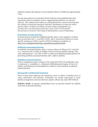 © World Gastroenterology Organisation, 2012
probiotics shortens the duration of acute diarrheal illness in children by approximately
1 day.
Several meta-analyses of controlled clinical trials have been published that show
consistent results in systematic reviews, suggesting that probiotics are safe and
effective. The evidence from studies on viral gastroenteritis is more convincing than
the evidence on bacterial or parasitic infections. Mechanisms of action are strain-
specific: there is evidence for efficacy of some strains of lactobacilli (e.g.,
Lactobacillus casei GG and Lactobacillus reuteri ATCC 55730) and for
Saccharomyces boulardii. The timing of administration is also of importance.
Prevention of acute diarrhea
In the prevention of adult and childhood diarrhea, there is only suggestive evidence
that Lactobacillus GG, L. casei DN-114 001, and S. boulardii are effective in some
specific settings (see Tables 8 and 9 in WGO's Guideline on probiotics at
http://www.worldgastroenterology.org/probiotics-prebiotics.html).
Antibiotic-associated diarrhea
In antibiotic-associated diarrhea, there is strong evidence of efficacy for S. boulardii
or L. rhamnosus GG in adults or children who are receiving antibiotic therapy. One
study indicated that L. casei DN-114 001 is effective in hospitalized adult patients for
preventing antibiotic-associated diarrhea and C. difficile diarrhea.
Radiation-induced diarrhea
There is inadequate research evidence to be certain that VSL#3 (Lactobacillus casei,
L. plantarum, L. acidophilus, L. delbrueckii, Bifidobacterium longum, B. breve, B.
infantis, and Streptococcus thermophilus) is effective in the treatment of radiation-
induced diarrhea.
Nonspecific antidiarrheal treatment
None of these drugs addresses the underlying causes or effects of diarrhea (loss of
water, electrolytes, and nutrients). Antiemetics are usually unnecessary in acute
diarrhea management, and some that have sedative effects may make ORT difficult.
Pediatric details. In general, antidiarrheals have no practical benefits for children
with acute or persistent diarrhea.
 