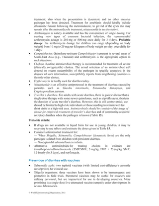 © World Gastroenterology Organisation, 2012
treatment; also when the presentation is dysenteric and no other invasive
pathogen has been detected. Treatment for amebiasis should ideally include
diloxanide furoate following the metronidazole, to get rid of the cysts that may
remain after the metronidazole treatment; nitazoxanide is an alternative.
• Azithromycin is widely available and has the convenience of single dosing. For
treating most types of common bacterial infection, the recommended
azithromycin dosage is 250 mg or 500 mg once daily for 3–5 days. Pediatric
dosage: the azithromycin dosage for children can range (depending on body
weight) from 10 mg to 20 mg per kilogram of body weight per day, once daily for
3 days.
• Campylobacter. Quinolone-resistant Campylobacter is present in several areas of
South-East Asia (e.g., Thailand) and azithromycin is the appropriate option in
such situations.
• Cholera. Routine antimicrobial therapy is recommended for treatment of severe
(clinically recognizable) cholera. The actual selection of an antimicrobial will
depend on recent susceptibility of the pathogen in specific countries; in the
absence of such information, susceptibility reports from neighboring countries is
the only other choice.
• Erythromycin is hardly used for diarrhea today.
• Nitazoxanide is an effective antiprotozoal in the treatment of diarrhea caused by
parasites such as Giardia intestinalis, Entamoeba histolytica, and
Cryptosporidium parvum.
• Traveler’s diarrhea. For adults with acute diarrhea, there is good evidence that a
single-dose therapy with some newer quinolones, such as ciprofloxacin, shortens
the duration of acute traveler’s diarrhea. However, this is still controversial; use
should be limited to high-risk individuals or those needing to remain well for
short visits to a high-risk area. Antimicrobials should be considered the drugs of
choice for empirical treatment of traveler’s diarrhea and of community-acquired
secretory diarrhea when the pathogen is known (Table 15).
Pediatric details:
• If drugs are not available in liquid form for use in young children, it may be
necessary to use tablets and estimate the doses given in Table 15.
• Consider antimicrobial treatment for:
— When Shigella, Salmonella, Campylobacter (dysenteric form) are the only
pathogen isolated from children with persistent diarrhea.
— Nontyphoidal salmonellosis in infants.
• Alternative antimicrobials for treating cholera in children are
trimethoprim/sulfamethoxazole (TMP/SMX; 5 mg/kg TMP + 25 mg/kg SMX,
12-hourly for 3 days), and norfloxacin.
Prevention of diarrhea with vaccines
• Salmonella typhi: two typhoid vaccines (with limited cost-efficiency) currently
are approved for clinical use.
• Shigella organisms: three vaccines have been shown to be immunogenic and
protective in field trials. Parenteral vaccines may be useful for travelers and
military personnel, but are impractical for use in developing countries. More
promising is a single-dose live-attenuated vaccine currently under development in
several laboratories.
 