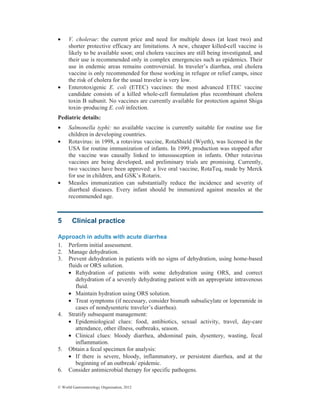 © World Gastroenterology Organisation, 2012
• V. cholerae: the current price and need for multiple doses (at least two) and
shorter protective efficacy are limitations. A new, cheaper killed-cell vaccine is
likely to be available soon; oral cholera vaccines are still being investigated, and
their use is recommended only in complex emergencies such as epidemics. Their
use in endemic areas remains controversial. In traveler’s diarrhea, oral cholera
vaccine is only recommended for those working in refugee or relief camps, since
the risk of cholera for the usual traveler is very low.
• Enterotoxigenic E. coli (ETEC) vaccines: the most advanced ETEC vaccine
candidate consists of a killed whole-cell formulation plus recombinant cholera
toxin B subunit. No vaccines are currently available for protection against Shiga
toxin–producing E. coli infection.
Pediatric details:
• Salmonella typhi: no available vaccine is currently suitable for routine use for
children in developing countries.
• Rotavirus: in 1998, a rotavirus vaccine, RotaShield (Wyeth), was licensed in the
USA for routine immunization of infants. In 1999, production was stopped after
the vaccine was causally linked to intussusception in infants. Other rotavirus
vaccines are being developed, and preliminary trials are promising. Currently,
two vaccines have been approved: a live oral vaccine, RotaTeq, made by Merck
for use in children, and GSK’s Rotarix.
• Measles immunization can substantially reduce the incidence and severity of
diarrheal diseases. Every infant should be immunized against measles at the
recommended age.
5 Clinical practice
Approach in adults with acute diarrhea
1. Perform initial assessment.
2. Manage dehydration.
3. Prevent dehydration in patients with no signs of dehydration, using home-based
fluids or ORS solution.
• Rehydration of patients with some dehydration using ORS, and correct
dehydration of a severely dehydrating patient with an appropriate intravenous
fluid.
• Maintain hydration using ORS solution.
• Treat symptoms (if necessary, consider bismuth subsalicylate or loperamide in
cases of nondysenteric traveler’s diarrhea).
4. Stratify subsequent management:
• Epidemiological clues: food, antibiotics, sexual activity, travel, day-care
attendance, other illness, outbreaks, season.
• Clinical clues: bloody diarrhea, abdominal pain, dysentery, wasting, fecal
inflammation.
5. Obtain a fecal specimen for analysis:
• If there is severe, bloody, inflammatory, or persistent diarrhea, and at the
beginning of an outbreak/ epidemic.
6. Consider antimicrobial therapy for specific pathogens.
 