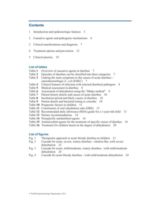© World Gastroenterology Organisation, 2012
Contents
1 Introduction and epidemiologic features 3
2 Causative agents and pathogenic mechanisms 4
3 Clinical manifestations and diagnosis 7
4 Treatment options and prevention 12
5 Clinical practice 19
List of tables
Table 1 Overview of causative agents in diarrhea 7
Table 2 Episodes of diarrhea can be classified into three categories 7
Table 3 Linking the main symptoms to the causes of acute diarrhea—
enterohemorrhagic E. coli (EHEC) 7
Table 4 Clinical features of infection with selected diarrheal pathogens 8
Table 5 Medical assessment in diarrhea 8
Table 6 Assessment of dehydration using the “Dhaka method” 9
Table 7 Patient history details and causes of acute diarrhea 10
Table 8 Incubation period and likely causes of diarrhea 10
Table 9 Patient details and bacterial testing to consider 10
Table 10 Prognostic factors in children 11
Table 11 Constituents of oral rehydration salts (ORS) 13
Table 12 Recommended daily allowance (RDA) guide for a 1-year-old child 13
Table 13 Dietary recommendations 14
Table 14 Nonspecific antidiarrheal agents 16
Table 15 Antimicrobial agents for the treatment of specific causes of diarrhea 16
Table 16 Treatment for children based on the degree of dehydration 20
List of figures
Fig. 1 Therapeutic approach to acute bloody diarrhea in children 21
Fig. 2 Cascade for acute, severe, watery diarrhea—cholera-like, with severe
dehydration 23
Fig. 3 Cascade for acute, mild/moderate, watery diarrhea—with mild/moderate
dehydration 24
Fig. 4 Cascade for acute bloody diarrhea—with mild/moderate dehydration 24
 