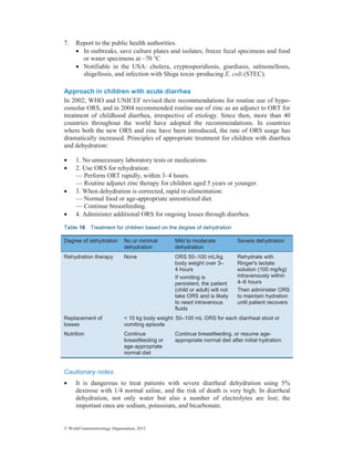 © World Gastroenterology Organisation, 2012
7. Report to the public health authorities.
• In outbreaks, save culture plates and isolates; freeze fecal specimens and food
or water specimens at –70 °C
• Notifiable in the USA: cholera, cryptosporidiosis, giardiasis, salmonellosis,
shigellosis, and infection with Shiga toxin–producing E. coli (STEC).
Approach in children with acute diarrhea
In 2002, WHO and UNICEF revised their recommendations for routine use of hypo-
osmolar ORS, and in 2004 recommended routine use of zinc as an adjunct to ORT for
treatment of childhood diarrhea, irrespective of etiology. Since then, more than 40
countries throughout the world have adopted the recommendations. In countries
where both the new ORS and zinc have been introduced, the rate of ORS usage has
dramatically increased. Principles of appropriate treatment for children with diarrhea
and dehydration:
• 1. No unnecessary laboratory tests or medications.
• 2. Use ORS for rehydration:
— Perform ORT rapidly, within 3–4 hours.
— Routine adjunct zinc therapy for children aged 5 years or younger.
• 3. When dehydration is corrected, rapid re-alimentation:
— Normal food or age-appropriate unrestricted diet.
— Continue breastfeeding.
• 4. Administer additional ORS for ongoing losses through diarrhea.
Table 16 Treatment for children based on the degree of dehydration
Cautionary notes
• It is dangerous to treat patients with severe diarrheal dehydration using 5%
dextrose with 1/4 normal saline, and the risk of death is very high. In diarrheal
dehydration, not only water but also a number of electrolytes are lost; the
important ones are sodium, potassium, and bicarbonate.
Degree of dehydration No or minimal
dehydration
Mild to moderate
dehydration
Severe dehydration
Rehydration therapy None ORS 50–100 mL/kg
body weight over 3–
4 hours
If vomiting is
persistent, the patient
(child or adult) will not
take ORS and is likely
to need intravenous
fluids
Rehydrate with
Ringer's lactate
solution (100 mg/kg)
intravenously within
4–6 hours
Then administer ORS
to maintain hydration
until patient recovers
Replacement of
losses
< 10 kg body weight: 50–100 mL ORS for each diarrheal stool or
vomiting episode
Nutrition Continue
breastfeeding or
age-appropriate
normal diet
Continue breastfeeding, or resume age-
appropriate normal diet after initial hydration
 
